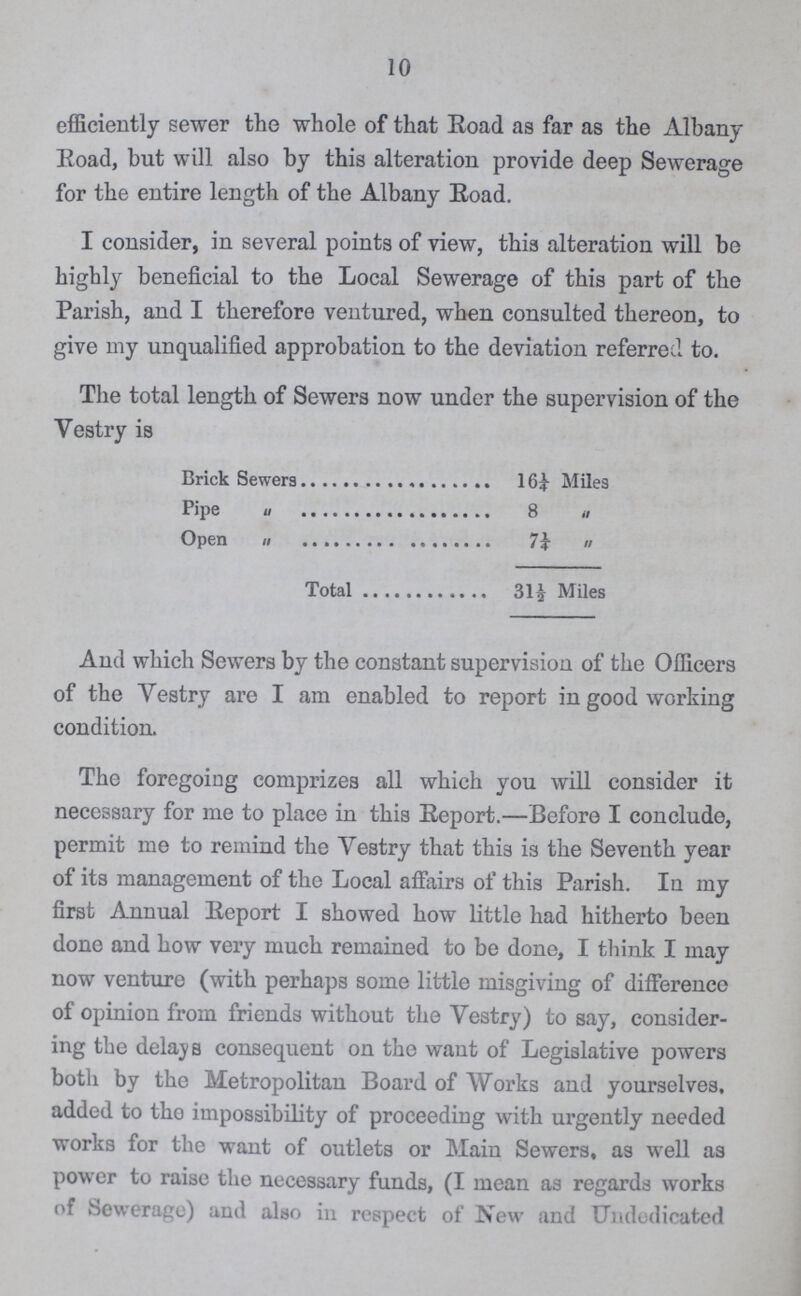 10 efficiently sewer the whole of that Road as far as the Albany Road, but will also by this alteration provide deep Sewerage for the entire length of the Albany Road. I consider, in several points of view, this alteration will be highly beneficial to the Local Sewerage of this part of the Parish, and I therefore ventured, when consulted thereon, to give my unqualified approbation to the deviation referred to. The total length of Sewers now under the supervision of the Vestry is Brick Sewers 16¼ Miles Pipe „ 8 „ Open „ 7¼ „ Total 31½ Miles And which Sewers by the constant supervision of the Officers of the Vestry are I am enabled to report in good working condition. The foregoing comprizes all which you will consider it necessary for me to place in this Report.—Before I conclude, permit me to remind the Vestry that this is the Seventh year of its management of the Local affairs of this Parish. In my first Annual Report I showed how little had hitherto been done and how very much remained to be done, I think I may now venture (with perhaps some little misgiving of difference of opinion from friends without the Vestry) to say, consider ing the delays consequent on the want of Legislative powers both by the Metropolitan Board of Works and yourselves, added to the impossibility of proceeding with urgently needed works for the want of outlets or Main Sewers, as well as power to raise the necessary funds, (I mean as regards works of Sewerage) and also in respect of New and Undedicated