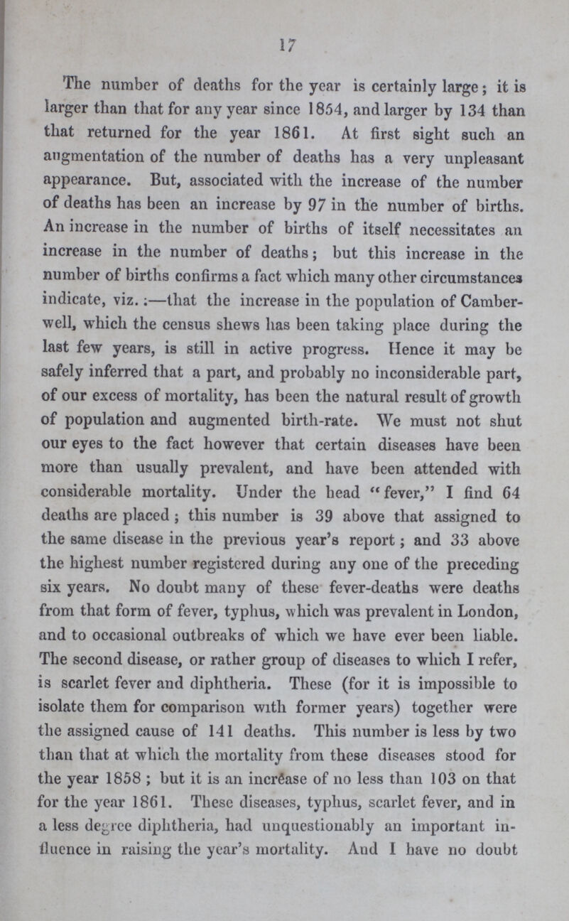 17 The number of deaths for the year is certainly large; it is larger than that for any year since 1854, and larger by 134 than that returned for the year 1861. At first sight such an augmentation of the number of deaths has a very unpleasant appearance. But, associated with the increase of the number of deaths has been an increase by 97 in the number of births. An increase in the number of births of itself necessitates an increase in the number of deaths; but this increase in the number of births confirms a fact which many other circumstances indicate, viz.;—that the increase in the population of Camber well, which the census shews has been taking place during the last few years, is still in active progress. Hence it may be safely inferred that a part, and probably no inconsiderable part, of our excess of mortality, has been the natural result of growth of population and augmented birth-rate. We must not shut our eyes to the fact however that certain diseases have been more than usually prevalent, and have been attended with considerable mortality. Under the head fever, I find 64 deaths are placed; this number is 39 above that assigned to the same disease in the previous year's report; and 33 above the highest number registered during any one of the preceding six years. No doubt many of these fever-deaths were deaths from that form of fever, typhus, which was prevalent in London, and to occasional outbreaks of which we have ever been liable. The second disease, or rather group of diseases to which I refer, is scarlet fever and diphtheria. These (for it is impossible to isolate them for comparison with former years) together were the assigned cause of 141 deaths. This number is less by two than that at which the mortality from these diseases stood for the year 1858; but it is an increase of no less than 103 on that for the year 1861. These diseases, typhus, scarlet fever, and in a less degree diphtheria, had unquestionably an important in fluence in raising the year's mortality. Aud I have no doubt