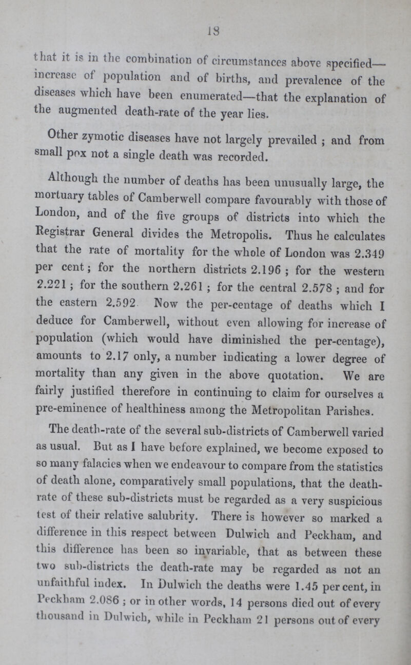18 that it is in the combination of circumstances above specified— increase of population and of births, and prevalence of the diseases which have been enumerated—that the explanation of the augmented death-rate of the year lies. Other zymotic diseases have not largely prevailed ; and from small pox not a single death was recorded. Although the number of deaths has been unusually large, the mortuary tables of Camberwell compare favourably with those of London, and of the five groups of districts into which the Registrar General divides the Metropolis. Thus he calculates that the rate of mortality for the whole of London was 2.349 per cent; for the northern districts 2.196; for the western 2.221; for the southern 2.261; for the central 2.578; and for the eastern 2.592 Now the per-centage of deaths which I deduce for Camberwell, without even allowing for increase of population (which would have diminished the per-centage), amounts to 2.17 only, a number indicating a lower degree of mortality than any given in the above quotation. We are fairly justified therefore in continuing to claim for ourselves a pre-eminence of healthiness among the Metropolitan Parishes. The death-rate of the several sub-districts of Camberwell varied as usual. But as I have before explained, we become exposed to so many falacies when we endeavour to compare from the statistics of death alone, comparatively small populations, that the death rate of these sub-districts must be regarded as a very suspicious test of their relative salubrity. There is however so marked a difference in this respect between Dulwich and Peckham, and this difference has been so invariable, that as between these two sub-districts the death-rate may be regarded as not an unfaithful index. In Dulwich the deaths were 1.45 per cent, in Peckham 2.086; or in other words, 14 persons died out of every thousand in Dulwich, while in Peckham 21 persons out of every