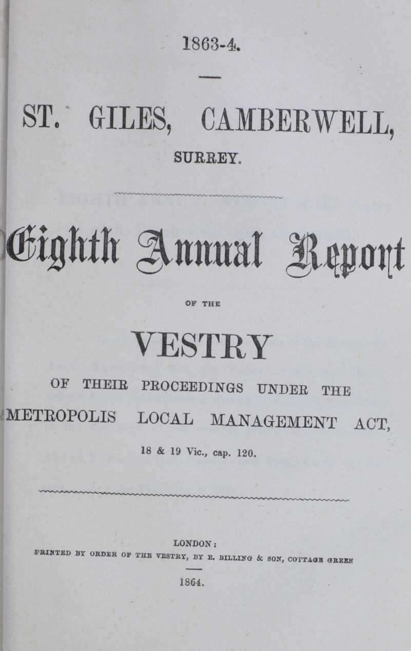 1863-4 ST. GILES, CAMBEBWELL, SURREY, Bighth Annual Report OF THE VESTRY OF THEIR PROCEEDINGS UNDER THE METROPOLIS LOCAL MANAGEMENT ACT, 18 & 19 Vic., cap. 120. london: PRINTED BY ORDER OF THE VESTRY, BY E. BILLING & SON, COTTAGE GREEK 1864.