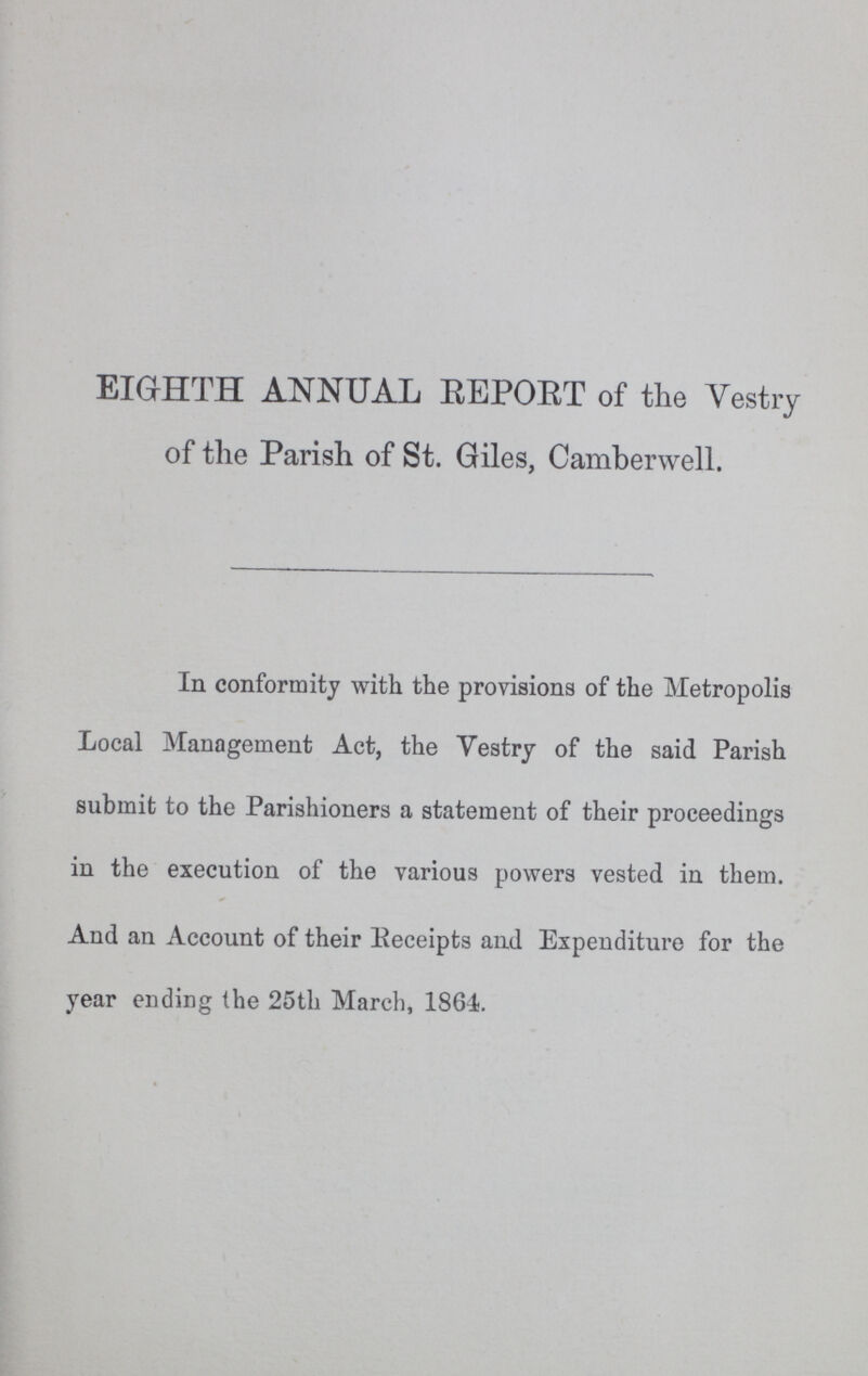 EIGHTH ANNUAL REPORT of the Vestry of the Parish of St. Giles, Camberwell. In conformity with the provisions of the Metropolis Local Management Act, the Vestry of the said Parish submit to the Parishioners a statement of their proceedings in the execution of the various powers vested in them. And an Account of their Receipts and Expenditure for the year ending the 25th March, 1864.