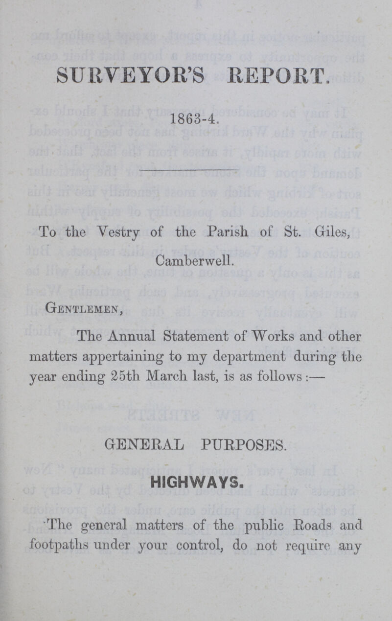 SURVEYOR'S REPORT. 1863-4. To the Vestry of the Parish of St. Giles, Camberwell. Gentlemen, The Annual Statement of Works and other matters appertaining to my department during the year ending 25th March last, is as follows:— GENERAL PURPOSES. HIGHWAYS. The general matters of the public Roads and footpaths under your control, do not require any