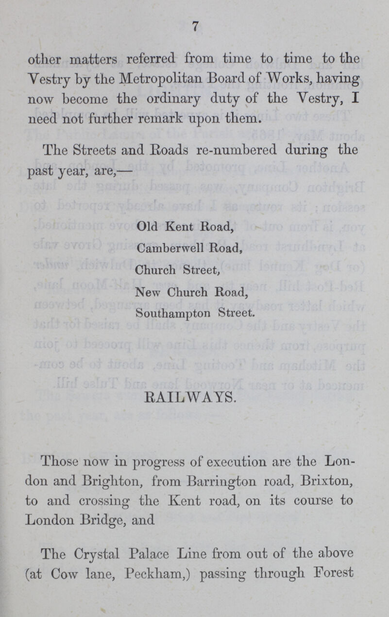 7 other matters referred from time to time to the Vestry by the Metropolitan Board of Works, having now become the ordinary duty of the vestry, I need not further remark upon them. The Streets and Roads re-numbered during the past year, are,— Old Kent Road, Camberwell Road, Church Street, New Church Road, Southampton Street. RAILWAYS. Those now in progress of execution are the Lon don and Brighton, from Barrington road, Brixton, to and crossing the Kent road, on its course to London Bridge, and The Crystal Palace Line from out of the above (at Cow lane, Peckham,) passing through Forest