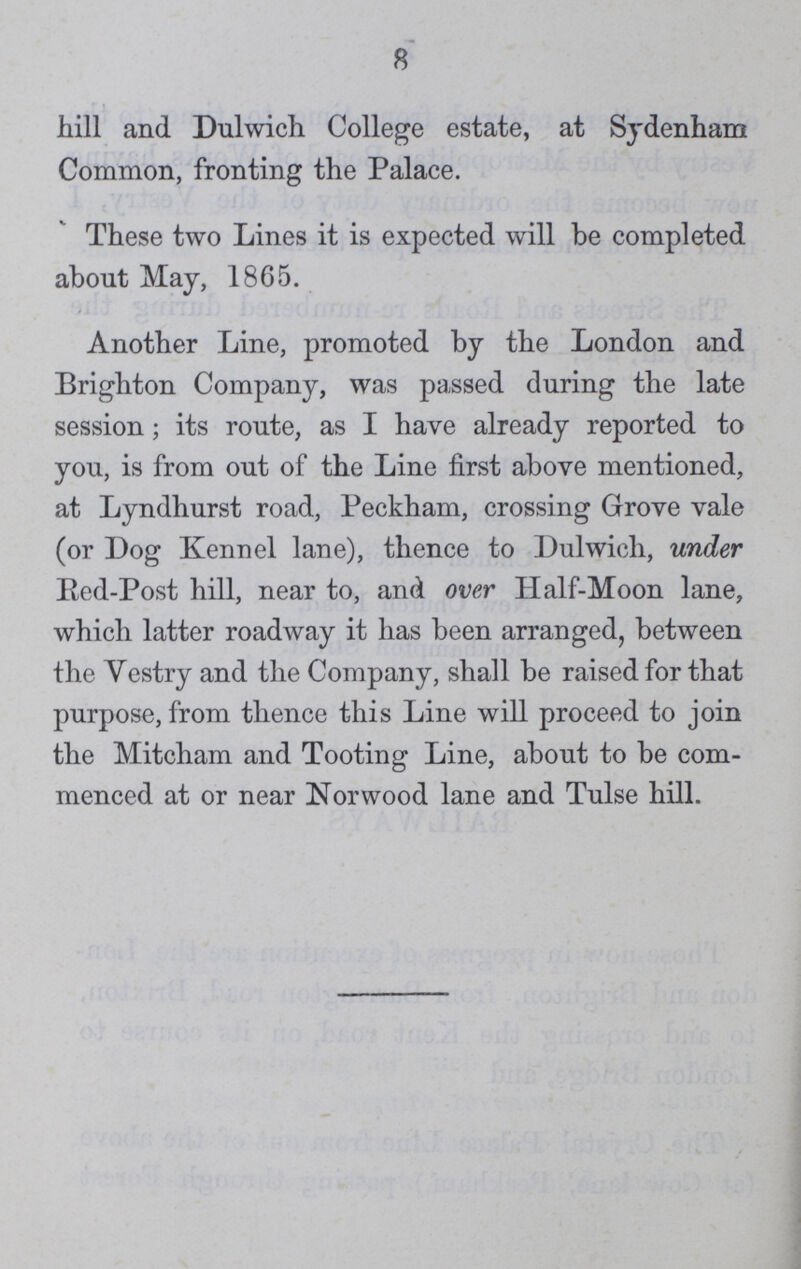 8 hill and Dulwich College estate, at Sydenham Common, fronting the Palace. These two Lines it is expected will be completed about May, 1865. Another Line, promoted by the London and Brighton Company, was passed during the late session; its route, as I have already reported to you, is from out of the Line first above mentioned, at Lyndhurst road, Peckham, crossing Grove vale (or Dog Kennel lane), thence to Dulwich, under Red-Post hill, near to, and over Half-Moon lane, which latter roadway it has been arranged, between the Yestry and the Company, shall be raised for that purpose, from thence this Line will proceed to join the Mitcham and Tooting Line, about to be com menced at or near Norwood lane and Tulse hill.