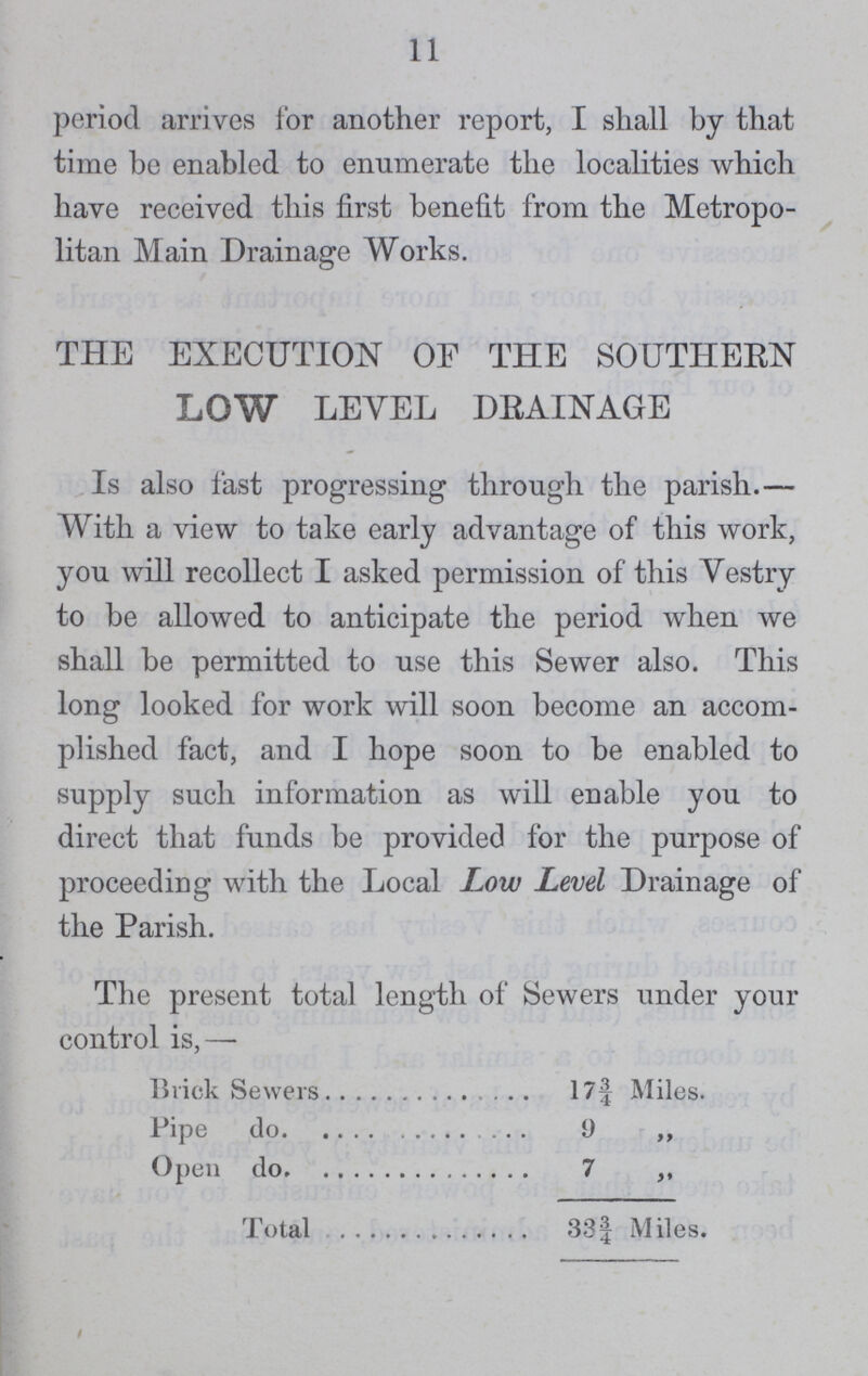 11 period arrives for another report, I shall by that time be enabled to enumerate the localities which have received this first benefit from the Metropo litan Main Drainage Works. THE EXECUTION OF THE SOUTHERN LOW LEVEL DRAINAGE Is also fast progressing through the parish.— With a view to take early advantage of this work, yon will recollect I asked permission of this Vestry to be allowed to anticipate the period when we shall be permitted to use this Sewer also. This long looked for work will soon become an accom plished fact, and I hope soon to be enabled to supply such information as will enable you to direct that funds be provided for the purpose of proceeding with the Local Low Level Drainage of the Parish. The present total length of Sewers under your control is,— Brick Sewers 17f Miles. Pipe do 9 ,, Open do 7 ,, Total 331 Miles.