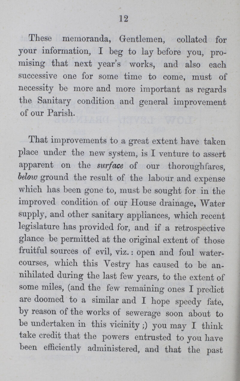12 These memoranda, Gentlemen, collated for your information, I beg to lay before you, pro mising that next year's works, and also each successive one for some time to come, must of necessity be more and more important as regards the Sanitary condition and general improvement of our Parish. That improvements to a great extent have taken place under the new system, is I venture to assert apparent on the surface of our thoroughfares, below ground the result of the labour and expense which has been gone to, must be sought for in the improved condition of our House drainage, Water supply, and other sanitary appliances, which recent legislature has provided for, and if a retrospective glance be permitted at the original extent of those fruitful sources of evil, viz.: open and foul water courses, which this Yestry has caused to be an nihilated during the last few years, to the extent of some miles, (and the few remaining ones I predict are doomed to a similar and I hope speedy fate, by reason of the works of sewerage soon about to be undertaken in this vicinity;) you may I think take credit that the powers entrusted to you have been efficiently administered, and that the past