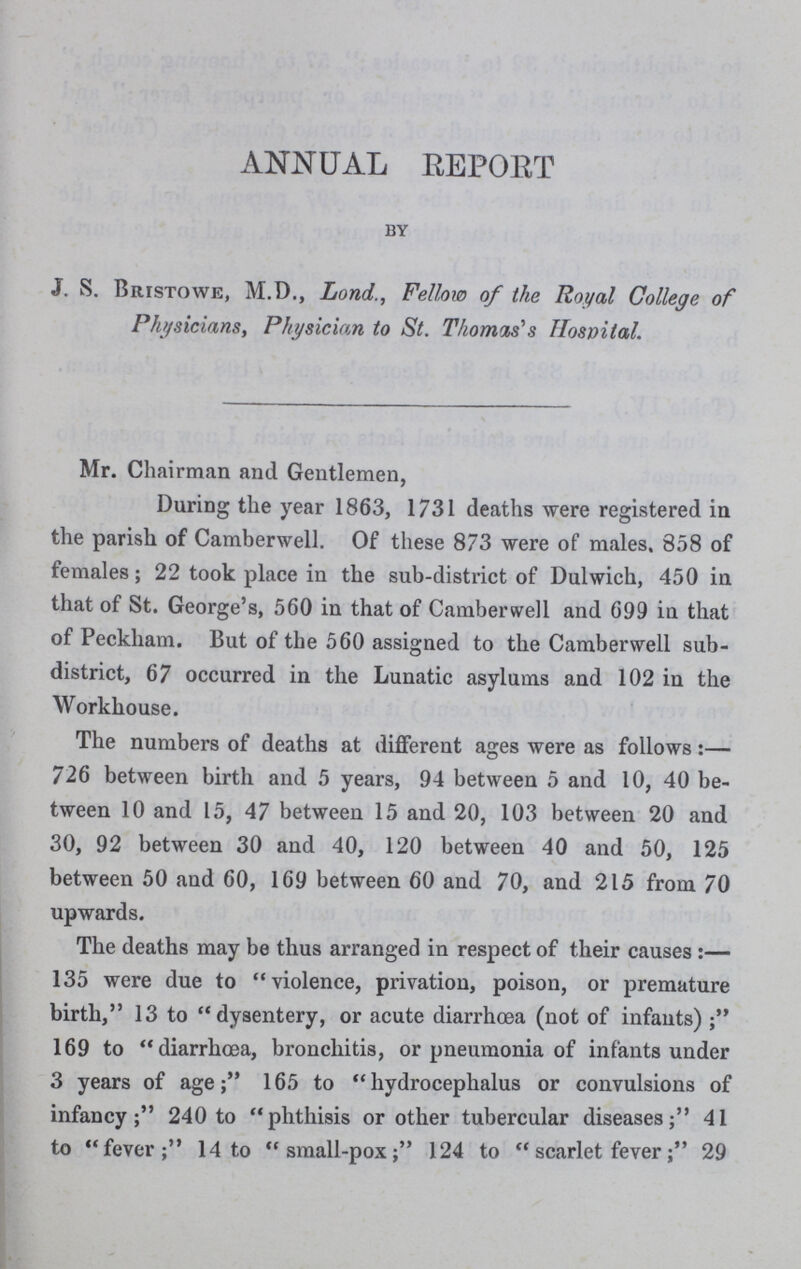 ANNUAL REPORT by J. S. Bristowe, M.D., Lond., Fellow of the Royal College of Physicians, Physician to St. Thomas's Hospital Mr. Chairman and Gentlemen, During the year 1863, 1731 deaths were registered in the parish of Camberwell. Of these 873 were of males. 858 of females; 22 took place in the sub-district of Dulwich, 450 in that of St. George's, 560 in that of Camberwell and 699 in that of Peckham. But of the 560 assigned to the Camberwell sub district, 67 occurred in the Lunatic asylums and 102 in the Workhouse. The numbers of deaths at different ages were as follows:— 726 between birth and 5 years, 94 between 5 and 10, 40 be tween 10 and 15, 47 between 15 and 20, 103 between 20 and 30, 92 between 30 and 40, 120 between 40 and 50, 125 between 50 and 60, 169 between 60 and 70, and 215 from 70 upwards. The deaths may be thus arranged in respect of their causes:— 135 were due to violence, privation, poison, or premature birth, 13 to dysentery, or acute diarrhoea (not of infants) 169 to diarrhoea, bronchitis, or pneumonia of infants under 3 years of age; 165 to hydrocephalus or convulsions of infancy; 240 to phthisis or other tubercular diseases; 41 to fever; 14 to small-pox; 124 to scarlet fever; 29