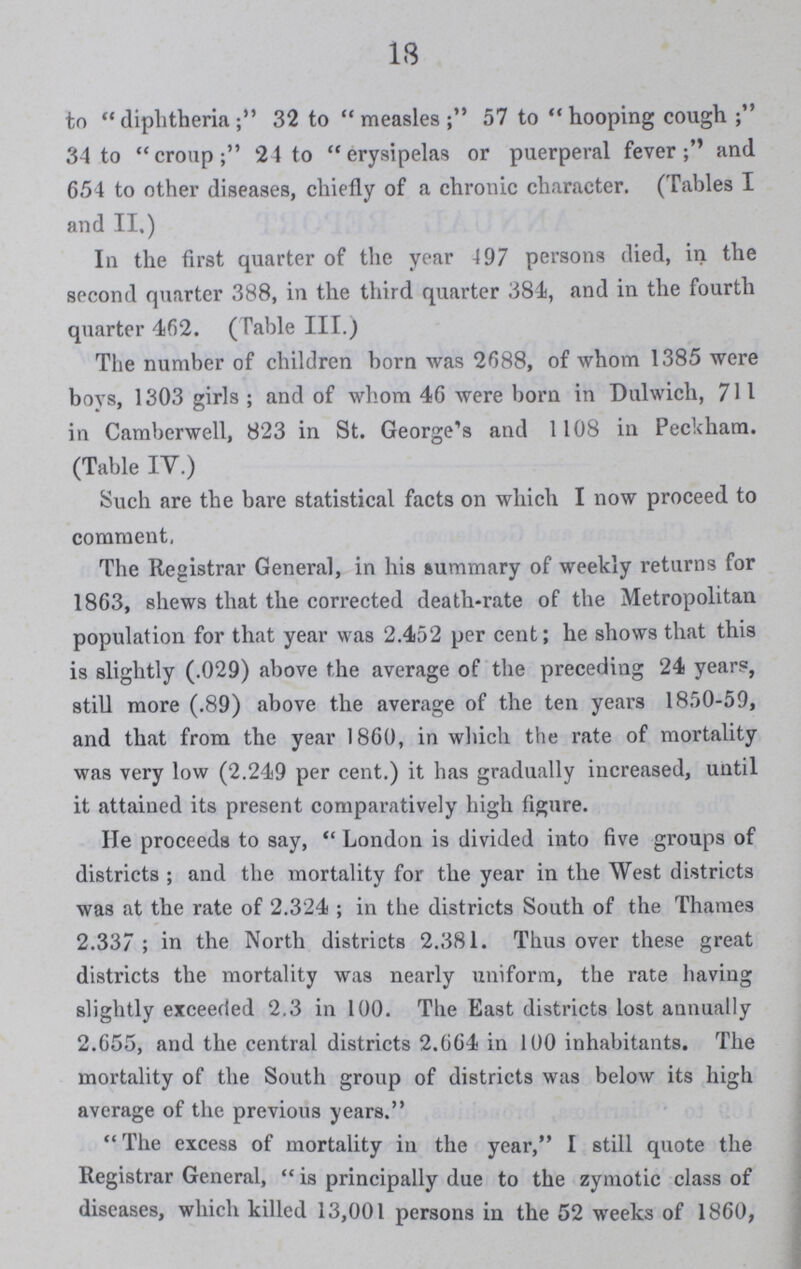 18 to diphtheria; 32 to measles; 57 to hooping cough; 34 to croup; 2 4 to erysipelas or puerperal fever; and 654 to other diseases, chiefly of a chronic character. (Tables I and II.) In the first quarter of the year 497 persons died, in the second quarter 388, in the third quarter 384, and in the fourth quarter 462. (Table III.) The number of children born was 2688, of whom 1385 were boys, 1303 girls ; and of whom 46 were born in Dulwich, 711 in Camberwell, 823 in St. George's and 1108 in Peckham. (Table IV.) Such are the bare statistical facts on which I now proceed to comment. The Registrar General, in his summary of weekly returns for 1863, shews that the corrected death-rate of the Metropolitan population for that year was 2.452 per cent; he shows that this is slightly (.029) above the average of the preceding 24 years, still more (.89) above the average of the ten years 1850-59, and that from the year 1860, in which the rate of mortality was very low (2.249 per cent.) it has gradually increased, until it attained its present comparatively high figure. He proceeds to say, London is divided into five groups of districts; and the mortality for the year in the West districts was at the rate of 2.324; in the districts South of the Thames 2.337; in the North districts 2.381. Thus over these great districts the mortality was nearly uniform, the rate having slightly exceeded 2.3 in 100. The East districts lost annually 2.655, and the central districts 2.664 in 100 inhabitants. The mortality of the South group of districts was below its high average of the previous years. The excess of mortality in the year, I still quote the Registrar General, is principally due to the zymotic class of diseases, which killed 13,001 persons in the 52 weeks of 1860,