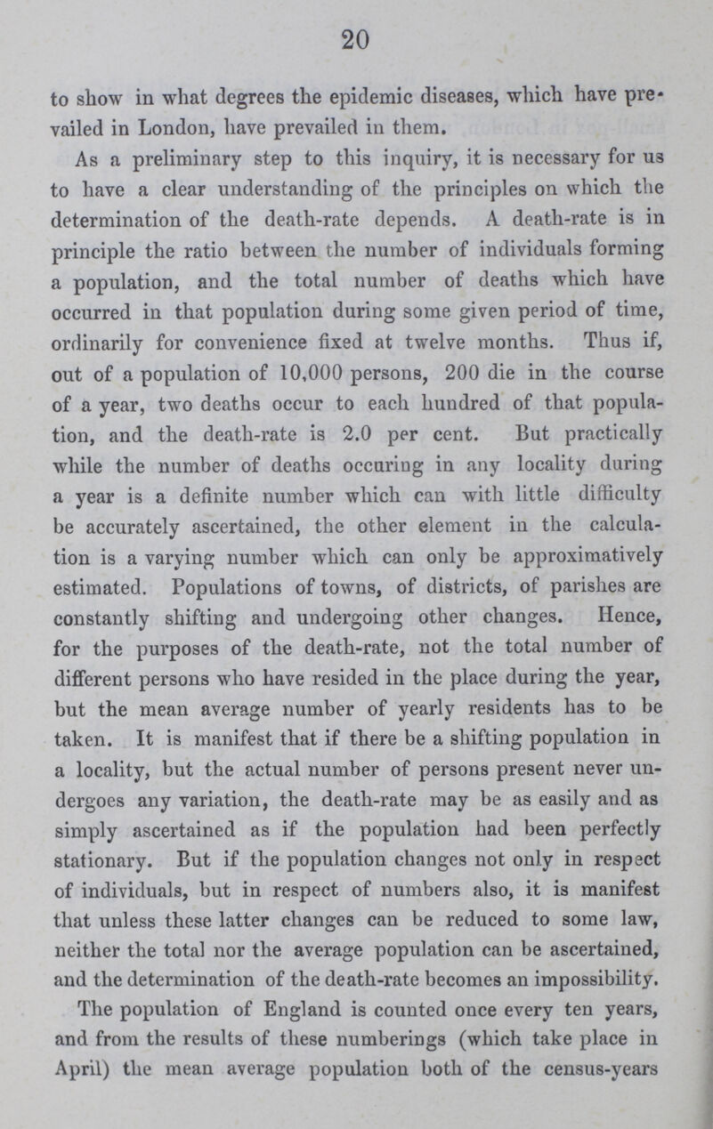 20 to show in what degrees the epidemic diseases, which have pre vailed in London, have prevailed in them. As a preliminary step to this inquiry, it is necessary for U3 to have a clear understanding of the principles on which the determination of the death-rate depends. A death-rate is in principle the ratio between the number of individuals forming a population, and the total number of deaths which have occurred in that population during some given period of time, ordinarily for convenience fixed at twelve months. Thus if, out of a population of 10,000 persons, 200 die in the course of a year, two deaths occur to each hundred of that popula tion, and the death-rate is 2.0 per cent. But practically while the number of deaths occuring in any locality during a year is a definite number which can with little difficulty be accurately ascertained, the other element in the calcula tion is a varying number which can only be approximatively estimated. Populations of towns, of districts, of parishes are constantly shifting and undergoing other changes. Hence, for the purposes of the death-rate, not the total number of different persons who have resided in the place during the year, but the mean average number of yearly residents has to be taken. It is manifest that if there be a shifting population in a locality, but the actual number of persons present never un dergoes any variation, the death-rate may be as easily and as simply ascertained as if the population had been perfectly stationary. But if the population changes not only in respect of individuals, but in respect of numbers also, it is manifest that unless these latter changes can be reduced to some law, neither the total nor the average population can be ascertained, and the determination of the death-rate becomes an impossibility. The population of England is counted once every ten years, and from the results of these numberings (which take place in April) the mean average population both of the census-years