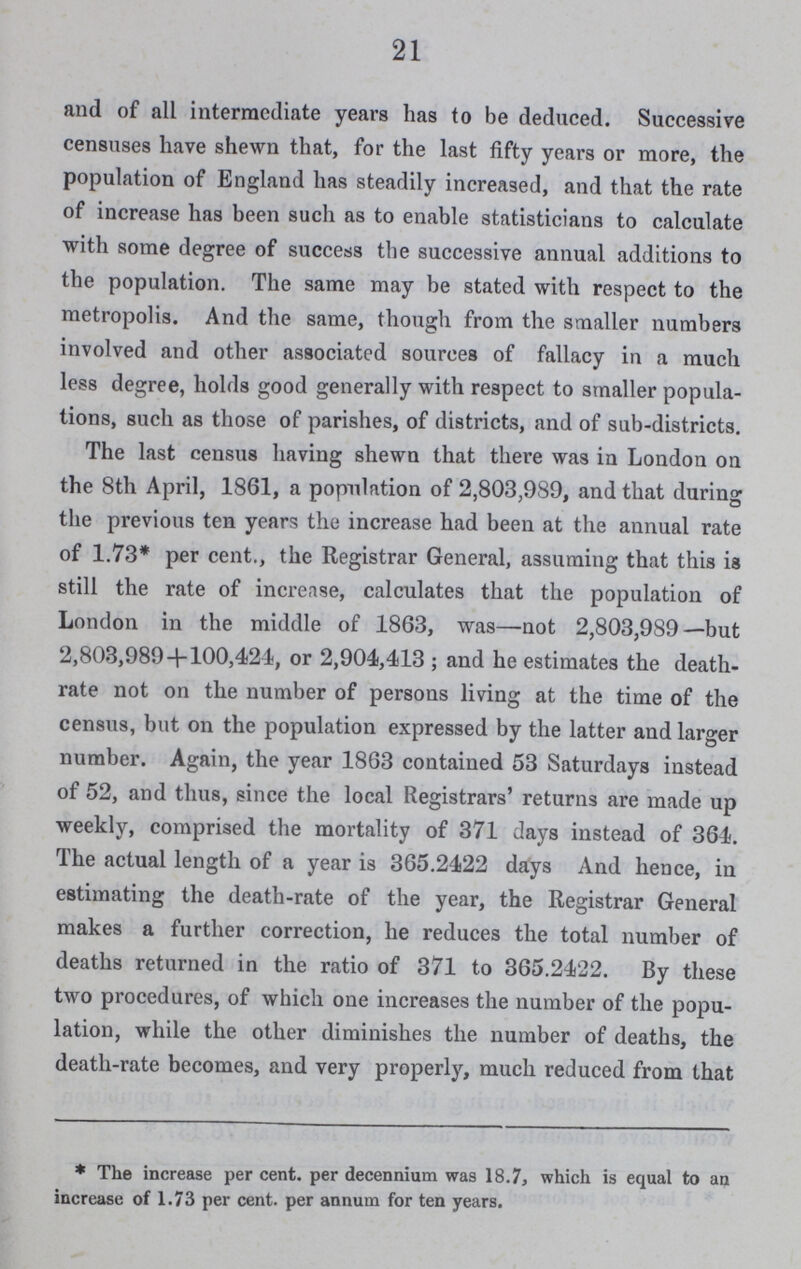 21 and of all intermediate years has to be deduced. Successive censuses have shewn that, for the last fifty years or more, the population of England has steadily increased, and that the rate of increase has been such as to enable statisticians to calculate with some degree of success the successive annual additions to the population. The same may be stated with respect to the metropolis. And the same, though from the smaller numbers involved and other associated sources of fallacy in a much less degree, holds good generally with respect to smaller popula tions, such as those of parishes, of districts, and of sub-districts. The last census having shewn that there was in London on the 8th April, 1861, a population of 2,803,989, and that during the previous ten years the increase had been at the annual rate of 1.73* per cent., the Registrar General, assuming that this is still the rate of increase, calculates that the population of London in the middle of 1863, was—not 2,803,989—but 2,803,989+100,424, or 2,904,413 ; and he estimates the death rate not on the number of persons living at the time of the census, but on the population expressed by the latter and larger number. Again, the year 1863 contained 53 Saturdays instead of 52, and thus, since the local Registrars' returns are made up weekly, comprised the mortality of 371 days instead of 364. The actual length of a year is 365.2422 days And hence, in estimating the death-rate of the year, the Registrar General makes a further correction, he reduces the total number of deaths returned in the ratio of 371 to 365.2422. By these two procedures, of which one increases the number of the popu lation, while the other diminishes the number of deaths, the death-rate becomes, and very properly, much reduced from that * The increase per cent. per decennium was 18.7, which is equal to an increase of 1.73 per cent. per annum for ten years.