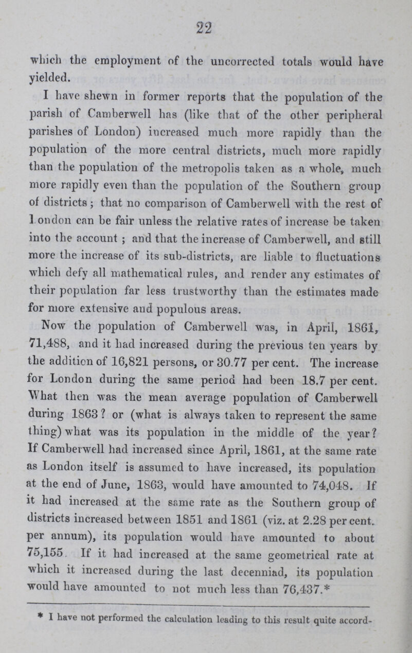 22 which the employment of the uncorrected totals would have yielded. I have shewn in former reports that the population of the parish of Camberwell has (like that of the other peripheral parishes of London) increased much more rapidly than the population of the more central districts, much more rapidly than the population of the metropolis taken as a whole, much more rapidly even than the population of the Southern group of districts; that no comparison of Camberwell with the rest of London can be fair unless the relative rates of increase be taken into the account; and that the increase of Camberwell, and still more the increase of its sub-districts, are liable to fluctuations which defy all mathematical rules, and render any estimates of their population far less trustworthy than the estimates made for more extensive and populous areas. Now the population of Camberwell was, in April, 1861, 71,488, and it had increased during the previous ten years by the addition of 16,821 persons, or 30.77 per cent. The increase for London during the same period had been 18.7 per cent. What then was the mean average population of Camberwell during 1803? or (what is always taken to represent the same thing) what was its population in the middle of the year? If Camberwell had increased since April, 1801, at the same rate as London itself is assumed to have increased, its population at the end of June, 1863, would have amounted to 74,048. If it had increased at the same rate as the Southern group of districts increased between 1851 and 1861 (viz. at 2.28 percent. per annum), its population would have amounted to about 75,155 If it had increased at the same geometrical rate at which it increased during the last decenniad, its population would have amounted to not much less than 76,437.* * I have not performed the calculation leading to this result quite accord¬