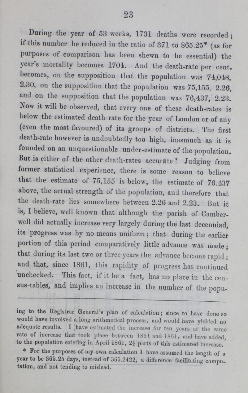 23 During the year of 53 weeks, 1731 deaths were recorded; if this number be reduced in the ratio of 371 to 865.25* (as for purposes of comparison has been shewn to be essential) the year's mortality becomes 1704. And the death-rate per cent. becomes, on the supposition that the population was 74,018, 2.30, on the supposition that the population was 75,155, 2.26, and on the supposition that the population was 76,437, 2.23. Now it will be observed, that every one of these death-rates is below the estimated death rate for the year of London cr of any (even the most favoured) of its groups of districts. The first death-rate however is undoubtedly too high, inasmuch as it is founded on an unquestionable under-estimate of the population. But is either of the other death-rates accurate? Judging from former statistical experience, there is some reason to believe that the estimate of 75,155 is below, the estimate of 76,437 above, the actual strength of the population, and therefore that the death-rate lies somewhere between 2.26 and 2.23. But it is, I believe, well known that although the parish of Camber well did actually increase very largely during the last decenniad, its progress was by no means uniform; that during the earlier portion of this period comparatively little advance was made; that during its last two or three years the advance became rapid; and that, since 1861, this rapidity of progress has continued unchecked. This fact, if it be a fact, has no place in the cen sus-tables, and implies an increase in the number of the popu¬ ing to the Registrar General's plan of calculation; since to have done so would have involved a long arithmetical process, and would have yielded no adequate results. I have estimated the increase for ten years at the same rate of increase that took place between 1851 and 1861, and have added, to the population existing in April 1861, 2¼ parts of this estimated increase. * For the purposes of my own calculation I have assumed the length of a year to be 365.25 days, instead of 365.2422, a difference facilitating compu tation, and not tending to mislead.