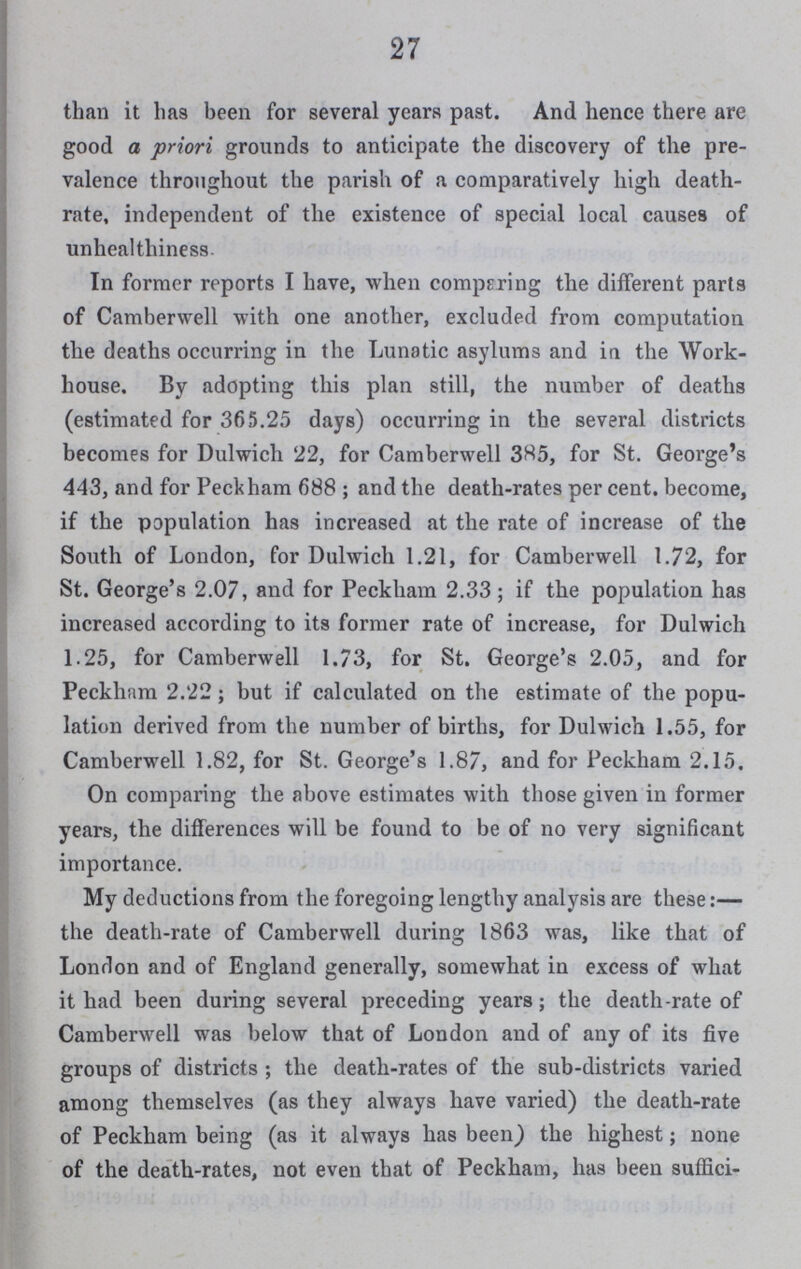 27 than it has been for several years past. And hence there are good a priori grounds to anticipate the discovery of the pre valence throughout the parish of a comparatively high death rate, independent of the existence of special local causes of unheal thiness- In former reports I have, when comparing the different parts of Camberwell with one another, excluded from computation the deaths occurring in the Lunatic asylums and in the Work house. By adopting this plan still, the number of deaths (estimated for 365.25 days) occurring in the several districts becomes for Dulwich 22, for Camberwell 385, for St. George's 443, and for Peckham 688; and the death-rates per cent. become, if the population has increased at the rate of increase of the South of London, for Dulwich 1.21, for Camberwell 1.72, for St. George's 2.07, and for Peckham 2.33; if the population has increased according to its former rate of increase, for Dulwich 1.25, for Camberwell 1.73, for St. George's 2.05, and for Peckham 2.22; but if calculated on the estimate of the popu lation derived from the number of births, for Dulwich 1.55, for Camberwell 1.82, for St. George's 1.87, and for Peckham 2.15. On comparing the above estimates with those given in former years, the differences will be found to be of no very significant importance. My deductions from the foregoing lengthy analysis are these:— the death-rate of Camberwell during 1863 was, like that of London and of England generally, somewhat in excess of what it bad been during several preceding years; the death-rate of Camberwell was below that of London and of any of its five groups of districts; the death-rates of the sub-districts varied among themselves (as they always have varied) the death-rate of Peckham being (as it always has been) the highest; none of the death-rates, not even that of Peckham, has been suffici¬