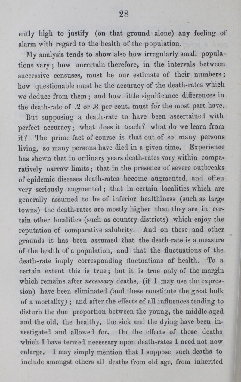 28 ently high to justify (on that ground alone) any feeling of alarm with regard to the health of the population. My analysis tends to show also how irregularly small popula tions vary; how uncertain therefore, in the intervals between successive censuses, must be our estimate of their numbers; how questionable must be the accuracy of the death-rates which we deduce from them; and how little significance differences in the death-rate of .2 or .3 per cent. must for the most part have. But supposing a death-rate to have been ascertained with perfect accuracy; what does it teach? what do we learn from it ? The prime fact of course is that out of so many persons living, so many persons have died in a given time. Experience has shewn that in ordinary years death-rates vary within compa ratively narrow limits; that in the presence of severe outbreaks of epidemic diseases death-rates become augmented, and often very seriously augmented; that in certain localities which are generally assumed to be of inferior healthiness (such as large towns) the death-rates are mostly higher than they are in cer tain other localities (such as country districts) which enjoy the reputation of comparative salubrity. And on these and other grounds it has been assumed that the death-rate is a measure of the health of a population, and that the fluctuations of the death-rate imply corresponding fluctuations of health. To a certain extent this is true; but it is true only of the margin which remains after necessary deaths, (if I may use the expres sion) have been eliminated (and these constitute the great bulk of a mortality); and after the effects of all influences tending to disturb the due proportion between the young, the middle-aged and the old, the healthy, the sick and the dying have been in vestigated and allowed for. On the effects of those deaths which I have termed necessary upon death-rates I need not now enlarge. I may simply mention that I suppose such deaths to include amongst others all deaths from old age, from inherited