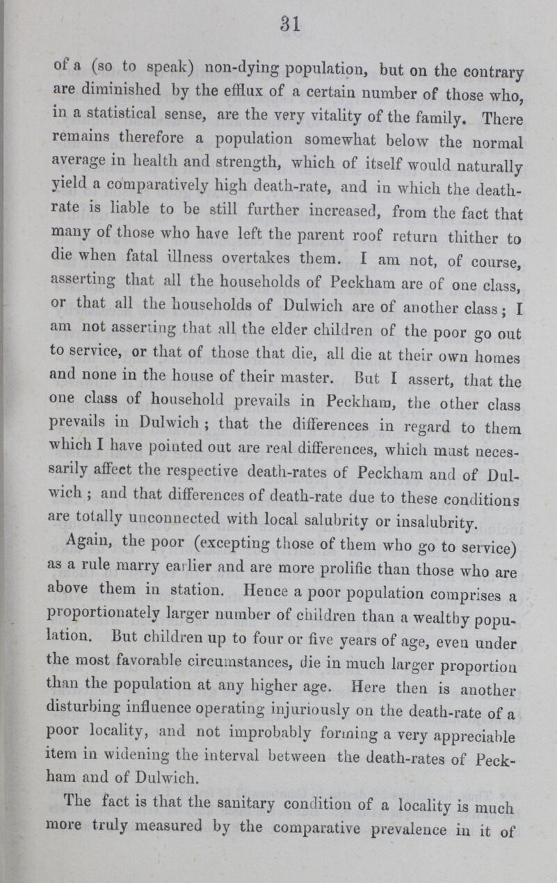 31 of a (so to speak) non-dying population, but on the contrary are diminished by the efflux of a certain number of those who, in a statistical sense, are the very vitality of the family. There remains therefore a population somewhat below the normal average in health and strength, which of itself would naturally yield a comparatively high death-rate, and in which the death rate is liable to be still further increased, from the fact that many of those who have left the parent roof return thither to die when fatal illness overtakes them. I am not, of course, asserting that all the households of Peckham are of one class, or that all the households of Dulwich are of another class; I am not asserting that all the elder children of the poor go out to service, or that of those that die, all die at their own homes and none in the house of their master. But I assert, that the one class of household prevails in Peckham, the other class prevails in Dulwich; that the differences in regard to them which I have pointed out are real differences, which must neces sarily affect the respective death-rates of Peckham and of Dul wich ; and that differences of death-rate due to these conditions are totally unconnected with local salubrity or insalubrity. Again, the poor (excepting those of them who go to service) as a rule marry eailier and are more prolific than those who are above them in station. Hence a poor population comprises a proportionately larger number of children than a wealthy popu lation. But children up to four or five years of age, even under the most favorable circumstances, die in much larger proportion than the population at any higher age. Here then is another disturbing influence operating injuriously on the death-rate of a poor locality, and not improbably forming a very appreciable item in widening the interval between the death-rates of Peck ham and of Dulwich. The fact is that the sanitary condition of a locality is much more truly measured by the comparative prevalence in it of