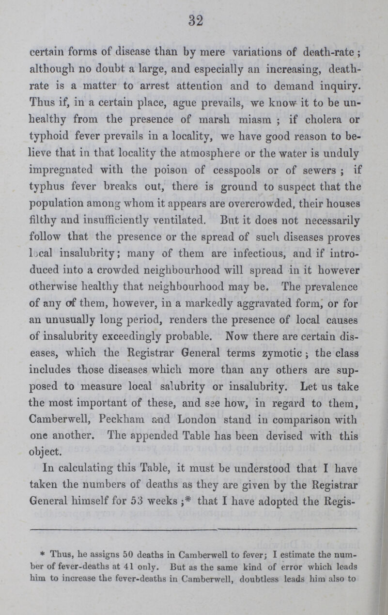 32 certain forms of disease than by mere variations of death-rate ; although no doubt a large, and especially an increasing, death rate is a matter to arrest attention and to demand inquiry. Thus if, in a certain place, ague prevails, we know it to be un healthy from the presence of marsh miasm; if cholera or typhoid fever prevails in a locality, we have good reason to be lieve that in that locality the atmosphere or the water is unduly impregnated with the poison of cesspools or of sewers; if typhus fever breaks out, there is ground to suspect that the population among whom it appears are overcrowded, their houses filthy and insufficiently ventilated. But it does not necessarily follow that the presence or the spread of such diseases proves local insalubrity; many of them are infectious, and if intro duced into a crowded neighbourhood will spread in it however otherwise healthy that neighbourhood may be. The prevalence of any of them, however, in a markedly aggravated form, or for an unusually long period, renders the presence of local causes of insalubrity exceedingly probable. Now there are certain dis eases, which the Registrar General terms zymotic; the class includes those diseases which more than any others are sup posed to measure local salubrity or insalubrity. Let us take the most important of these, and see how, in regard to them, Camberwell, Peckham and London stand in comparison with one another. The appended Table has been devised with this object. In calculating this Table, it must be understood that I have taken the numbers of deaths as they are given by the Registrar General himself for 53 weeks that I have adopted the Regis- * Thus, he assigns 50 deaths in Camberwell to fever; I estimate the num ber of fever-deaths at 41 only. But as the same kind of error which leads him to increase the fever-deaths in Camberwell, doubtless leads him also to