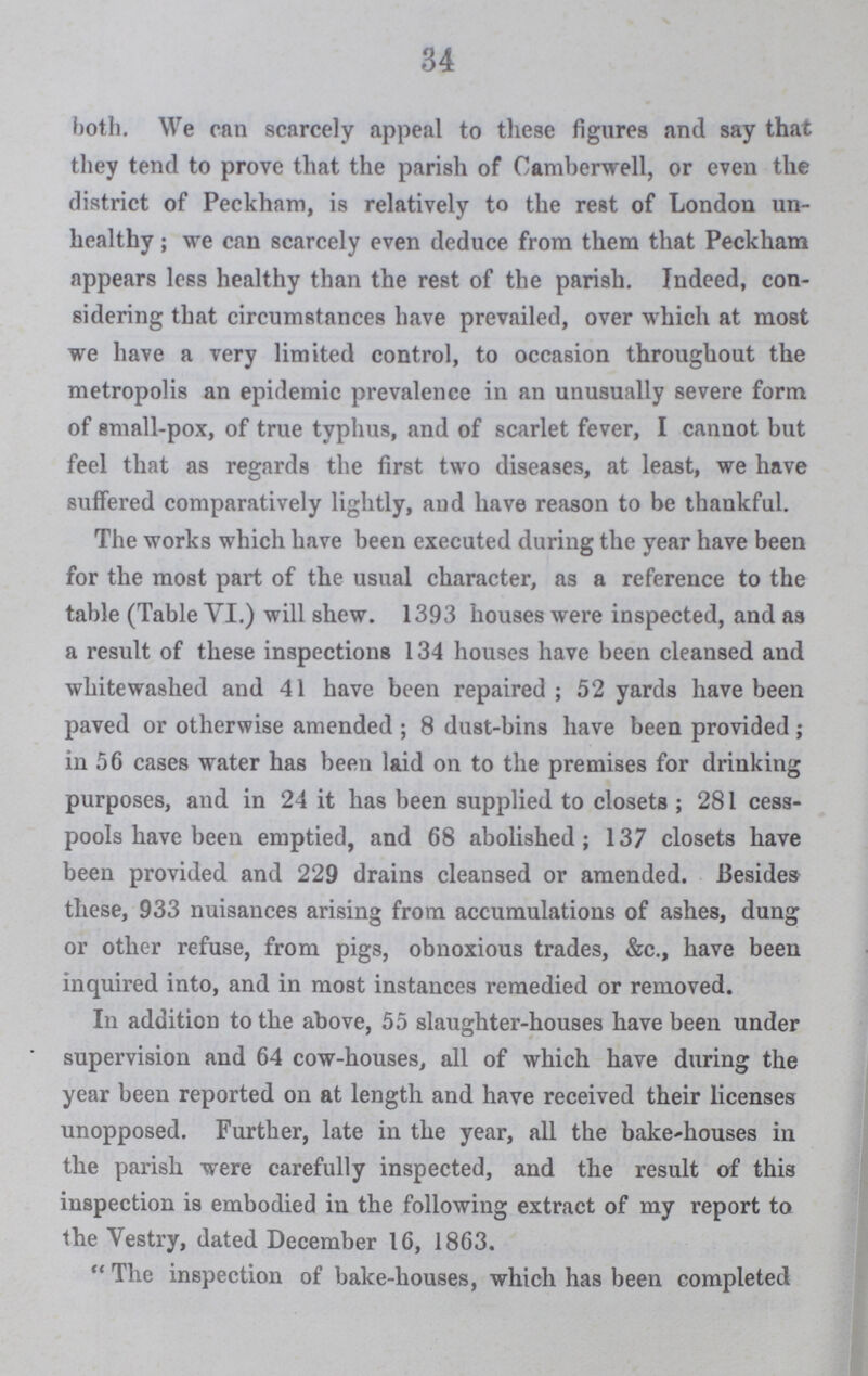 34 both. We can scarcely appeal to these figures and say that they tend to prove that the parish of Camberwell, or even the district of Peckham, is relatively to the rest of London un healthy; we can scarcely even deduce from them that Peckham appears lees healthy than the rest of the parish. Indeed, con sidering that circumstances have prevailed, over which at most we have a very limited control, to occasion throughout the metropolis an epidemic prevalence in an unusually severe form of small-pox, of true typhus, and of scarlet fever, I cannot but feel that as regards the first two diseases, at least, we have suffered comparatively lightly, and have reason to be thankful. The works which have been executed during the year have been for the most part of the usual character, as a reference to the table (Table VI.) will shew. 1393 houses were inspected, and as a result of these inspections 134 houses have been cleansed and whitewashed and 41 have been repaired; 52 yards have been paved or otherwise amended; 8 dust-bins have been provided; in 56 cases water has been laid on to the premises for drinking purposes, and in 24 it has been supplied to closets; 281 cess pools have been emptied, and 68 abolished; 137 closets have been provided and 229 drains cleansed or amended. Besides these, 933 nuisances arising from accumulations of ashes, dung or other refuse, from pigs, obnoxious trades, &c., have been inquired into, and in most instances remedied or removed. In addition to the above, 55 slaughter-houses have been under supervision and 64 cow-houses, all of which have during the year been reported on at length and have received their licenses unopposed. Further, late in the year, all the bake-houses in the parish were carefully inspected, and the result of this inspection is embodied in the following extract of my report to the Vestry, dated December 16, 1863. The inspection of bake-houses, which has been completed