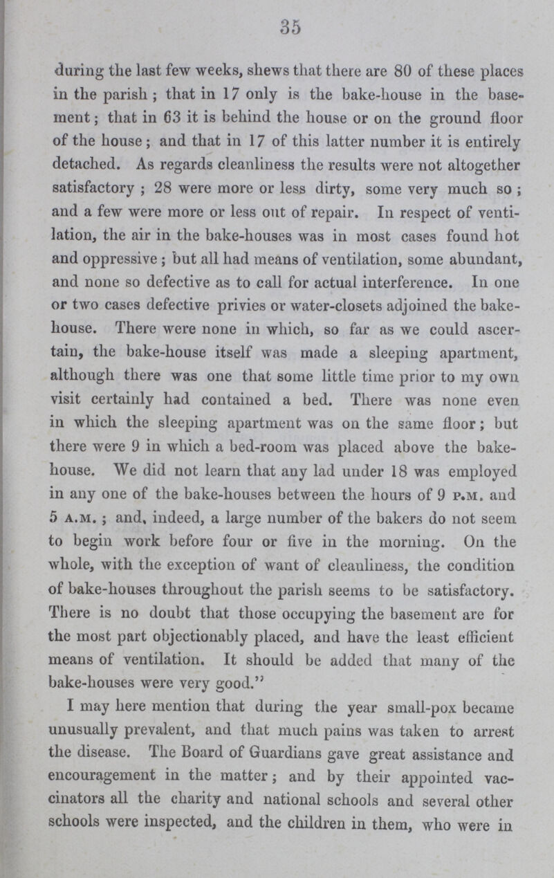 35 daring the last few weeks, shews that there are 80 of these places in the parish; that in 17 only is the bake-house in the base ment; that in 63 it is behind the house or on the ground floor of the house; and that in 17 of this latter number it is entirely detached. As regards cleanliness the results were not altogether satisfactory; 28 were more or less dirty, some very much so; and a few were more or less out of repair. In respect of venti lation, the air in the bake-houses was in most cases found hot and oppressive; but all had means of ventilation, some abundant, and none so defective as to call for actual interference. In one or two cases defective privies or water-closets adjoined the bake house. There were none in which, so far as we could ascer tain, the bake-house itself was made a sleeping apartment, although there was one that some little time prior to my own visit certainly had contained a bed. There was none even in which the sleeping apartment was on the same floor; but there were 9 in which a bed-room was placed above the bake house. We did not learn that any lad under 18 was employed in any one of the bake-houses between the hours of 9 p.m. aud 5 a.m.; and, indeed, a large number of the bakers do not seem to begin work before four or five in the morning. On the whole, with the exception of want of cleanliness, the condition of bake-houses throughout the parish seems to be satisfactory. There is no doubt that those occupying the basement are for the most part objectionably placed, and have the least efficient means of ventilation. It should be added that many of the bake-houses were very good. I may here mention that during the year small-pox became unusually prevalent, and that much pains was taken to arrest the disease. The Board of Guardians gave great assistance and encouragement in the matter; and by their appointed vac cinators all the charity and national schools and several other schools were inspected, and the children in them, who were in
