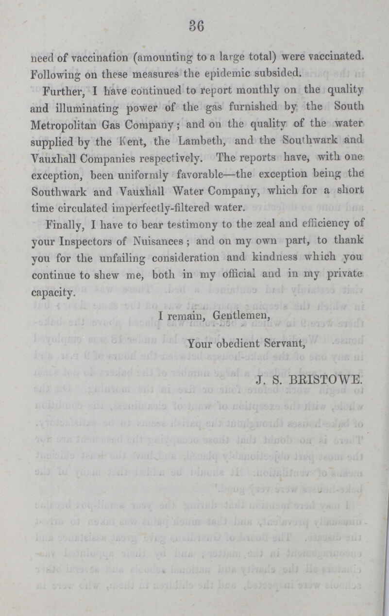 36 need of vaccination (amounting to a large total) were vaccinated. Following on these measures the epidemic subsided. Further, I have continued to report monthly on the quality and illuminating power of the gas furnished by the South Metropolitan Gas Company; and on the quality of the water supplied by the Kent, the Lambeth, and the Southwark and Vauxhall Companies respectively. The reports have, with one exception, been uniformly favorable—the exception being the Southwark and Vauxhall Water Company, which for a short time circulated imperfectly-filtered water. Finally, I have to bear testimony to the zeal and efficiency of your Inspectors of Nuisances; and on my own part, to thank you for the unfailing consideration and kindness which you continue to shew me, both in my official and in my private capacity. I remain, Gentlemen, Your obedient Servant, J. S. BEISTOWE.