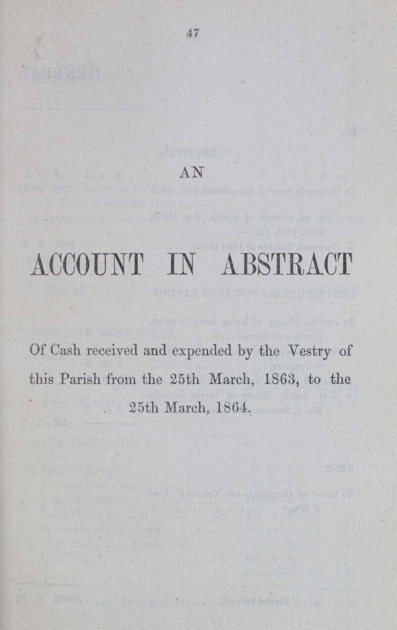 47 AN ACCOUNT I N ABSTRACT Of Cash received and expended by the Vestry of this Parish from the 25th March, 1863, to the 25th March, 1864.