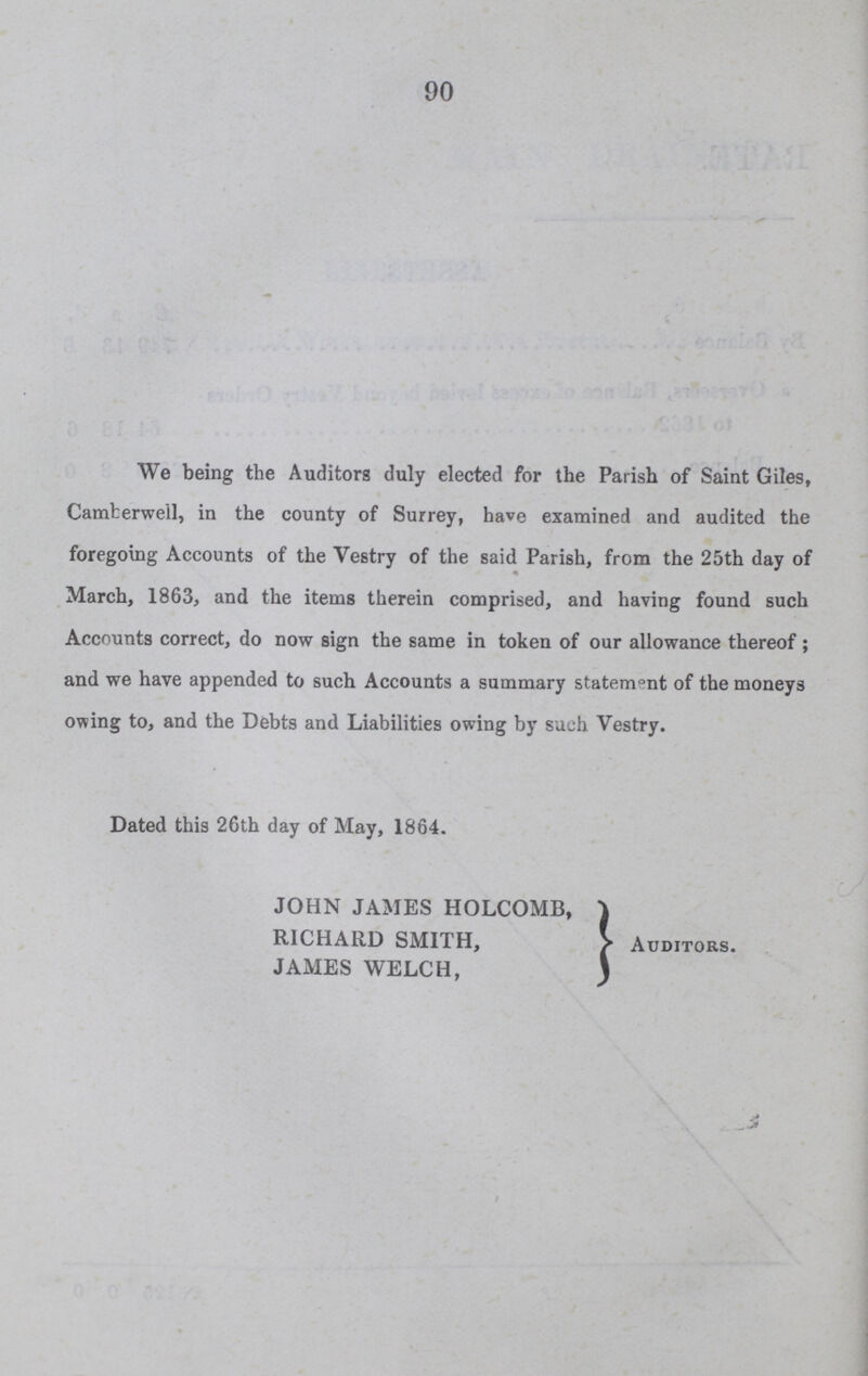 90 We being the Auditors duly elected for the Parish of Saint Giles, Camherwell, in the county of Surrey, have examined and audited the foregoing Accounts of the Vestry of the said Parish, from the 25th day of March, 1863, and the items therein comprised, and having found such Accounts correct, do now sign the same in token of our allowance thereof ; and we have appended to such Accounts a summary statement of the moneys owing to, and the Debts and Liabilities owing by such Vestry. Dated this 26th day of May, 1864. JOHN JAMES HOLCOMB, RICHARD SMITH, Auditors. JAMES WELCH,