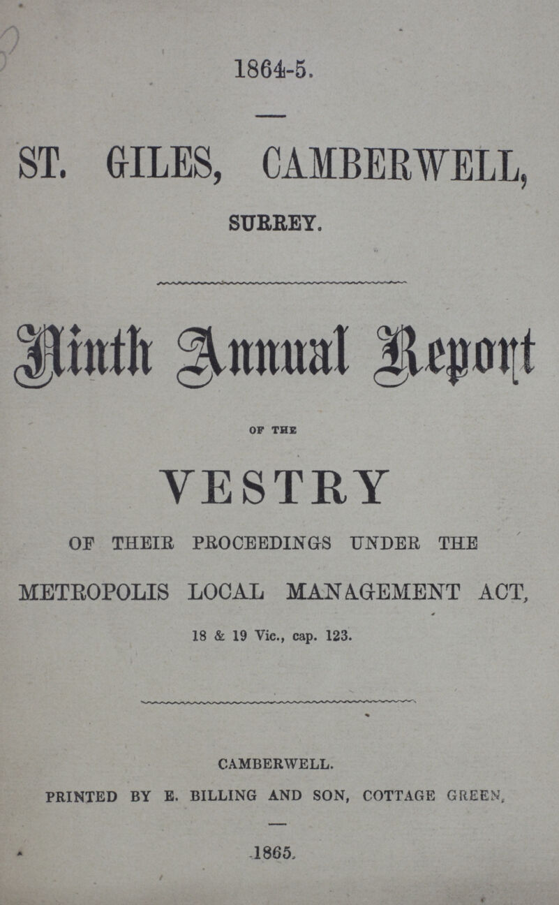 1864-5. ST. GILES, CAMBERWELL, SURREY. Ninth Annual Report OF THE VESTRY OF THEIR PROCEEDINGS UNDER THE METROPOLIS LOCAL MANAGEMENT ACT, 18 & 19 Vic., cap. 123. CAMBERWELL. PRINTED BY E. BILLING AND SON, COTTAGE GREEN, 1865.