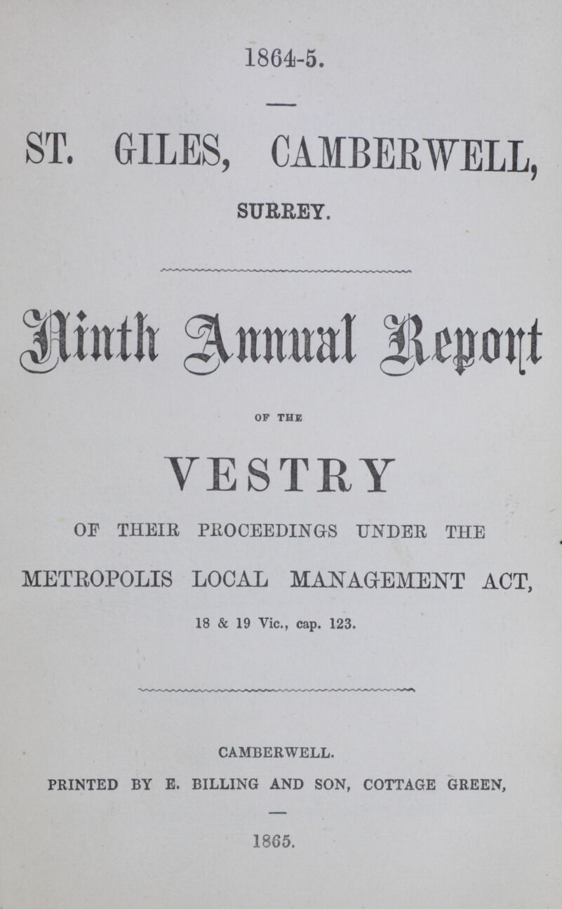 1864-5. ST. GILES, CAMBERWELL, SURREY. Ninth Annual Report OF THE VESTRY OF THEIR PROCEEDINGS UNDER THE METROPOLIS LOCAL MANAGEMENT ACT, 18 & 19 Vic., cap. 123. CAMBERWELL. PRINTED BY E. BILLING AND SON, COTTAGE GREEN, 1865.