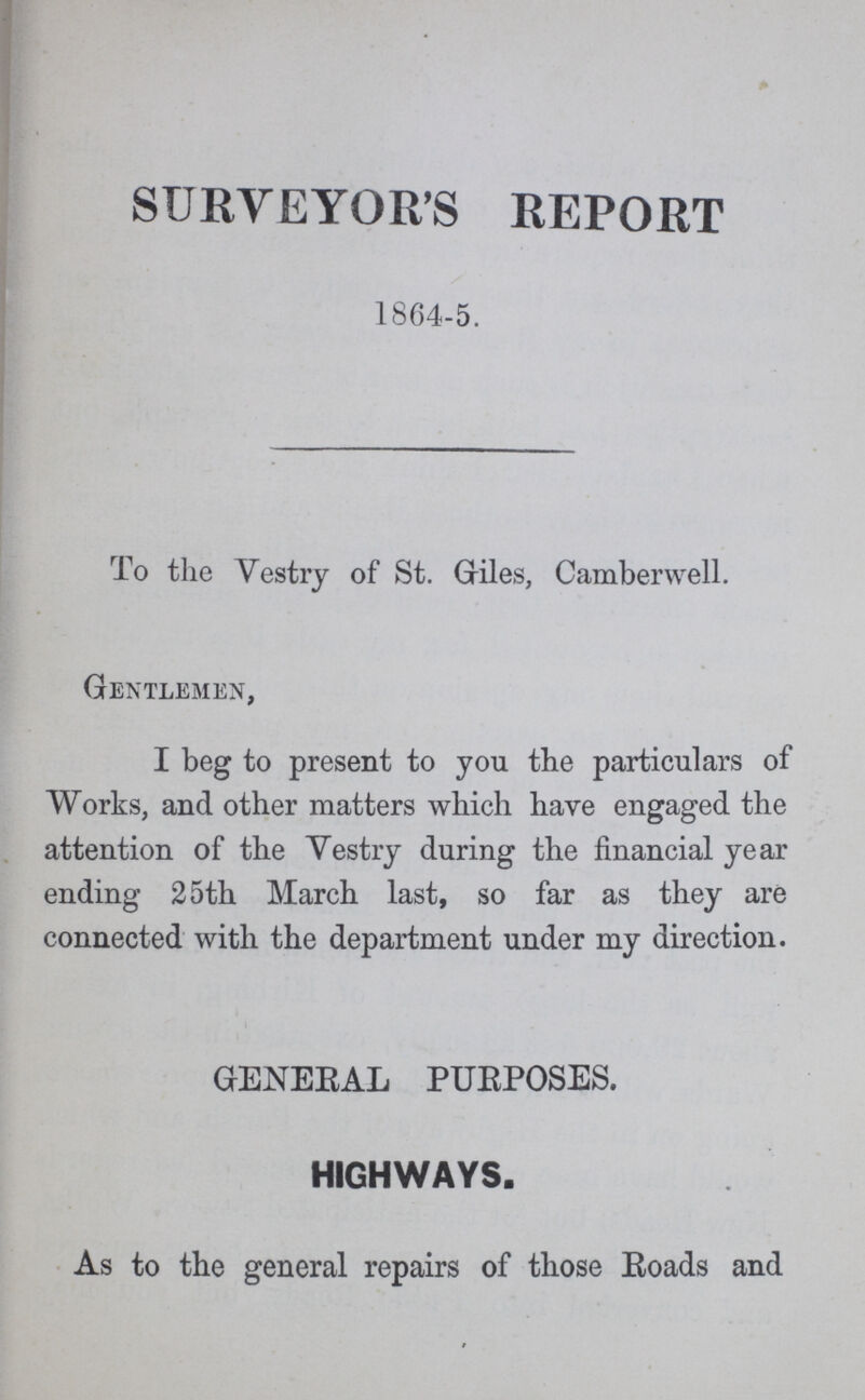 SURVEYOR'S REPORT 1864-5. To the Vestry of St. Griles, Camberwell. Gentlemen, I beg to present to you the particulars of Works, and other matters which have engaged the attention of the Vestry during the financial year ending 25th March last, so far as they are connected with the department under my direction. GENERAL PUEPOSES. HIGHWAYS. As to the general repairs of those Roads and