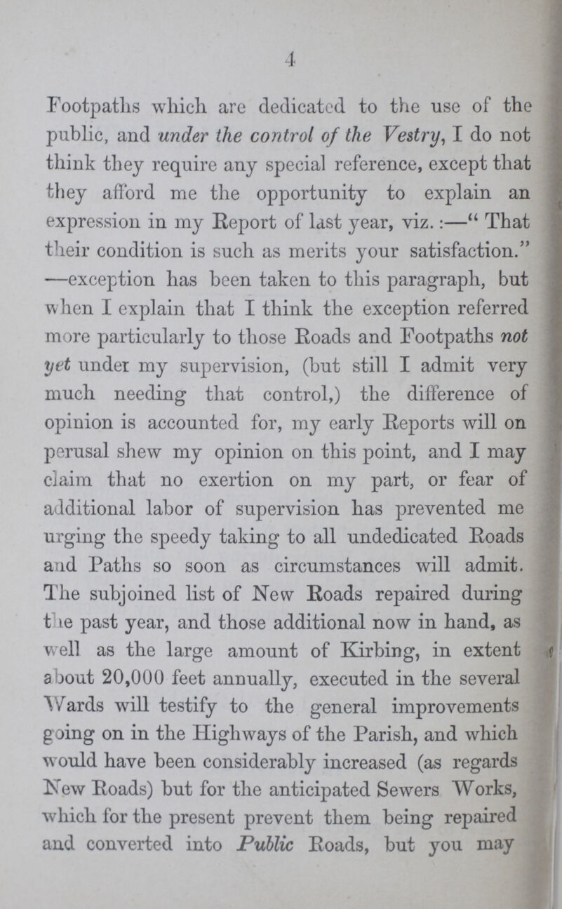 4 Footpaths which are dedicated, to the use of the public, and under the control of the Vestry, I do not think they require any special reference, except that they afford me the opportunity to explain an expression in my Report of last year, viz.:—That their condition is such as merits your satisfaction. —exception has been taken to this paragraph, but when I explain that I think the exception referred more particularly to those Roads and Footpaths not yet under my supervision, (but still I admit very much needing that control,) the difference of opinion is accounted for, my early Reports will on perusal shew my opinion on this point, and I may claim that no exertion on my part, or fear of additional labor of supervision has prevented me urging the speedy taking to all undedicated Roads and Paths so soon as circumstances will admit. The subjoined list of New Roads repaired during the past year, and those additional now in hand, as well as the large amount of Kirbing, in extent about 20,000 feet annually, executed in the several Wards will testify to the general improvements going on in the Highways of the Parish, and which would have been considerably increased (as regards New Roads) but for the anticipated Sewers Works, which for the present prevent them being repaired and converted into Public Roads, but you may