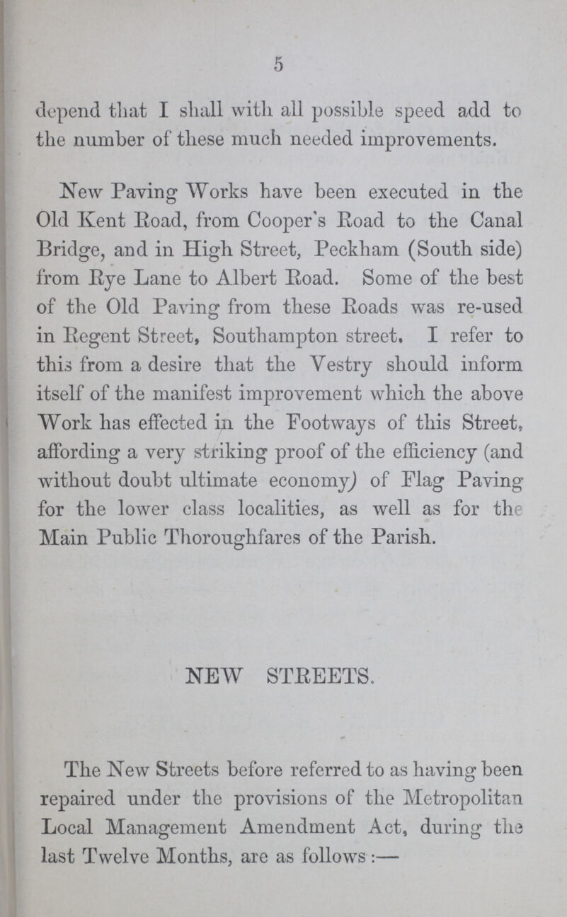 5 depend that I shall with all possible speed add to the number of these much needed improvements. New Paving Works have been executed in the Old Kent Eoad, from Cooper's Road to the Canal Bridge, and in High Street, Peckham (South side) from Eye Lane to Albert Road. Some of the best of the Old Paving from these Eoads was re-used in Eegent Street, Southampton street, I refer to this from a desire that the Vestry should inform itself of the manifest improvement which the above Work has effected in the Footways of this Street, affording a very striking proof of the efficiency (and without doubt ultimate economy) of Flag Paving for the lower class localities, as well as for the Main Public Thoroughfares of the Parish. NEW STEEETS. The New Streets before referred to as having been repaired under the provisions of the Metropolitan Local Management Amendment Act, during the last Twelve Months, are as follows:—