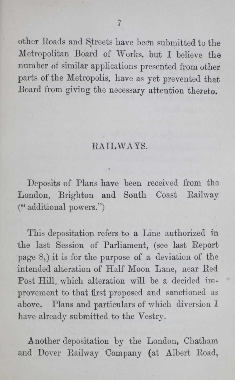 7 other Roads and Streets have been submitted to the Metropolitan Board of Works, but I believe the number of similar applications presented from other parts of the Metropolis, have as yet prevented that Board from giving the necessary attention thereto. RAILWAYS. Deposits of Plans have been received from the London, Brighton and South Coast Railway (additional powers.) This depositation refers to a Line authorized in the last Session of Parliament, (see last Report page 8,) it is for the purpose of a deviation of the intended alteration of Half Moon Lane, near Red Post Hill, which alteration will be a decided im provement to that first proposed and sanctioned as above. Plans and particulars of which diversion I have already submitted to the Vestry. Another depositation by the London, Chatham and Dover Railway Company (at Albert Road,
