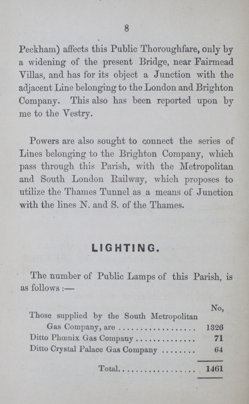 8 Peckham) affects this Public Thoroughfare, only by a widening of the present Bridge, near Fairmead Villas, and has for its object a Junction with the adjacent Line belonging to the London and Brighton Company. This also has been reported upon by me to the Vestry. Powers are also sought to connect the series of Lines belonging to the Brighton Company, which pass through this Parish, with the Metropolitan and South London Bailway, which proposes to utilize the Thames Tunnel as a means of Junction with the lines N. and S. of the Thames. LIGHTING. The number of Public Lamps of this Parish, is as follows:— No, Those supplied by the South Metropolitan Gas Company, are 1326 Ditto Phoenix Gas Company 71 Ditto Crystal Palace Gas Company 64 Total 1461