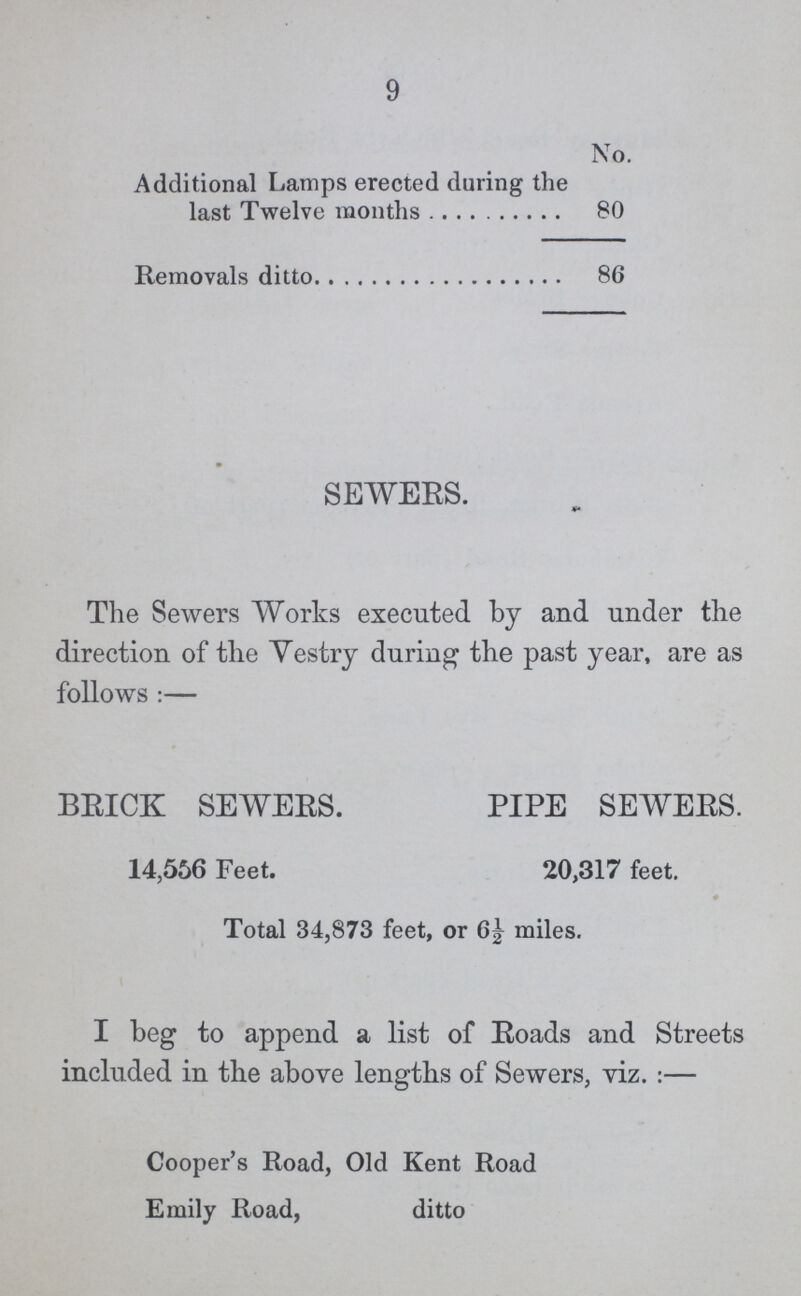 9 No. Additional Lamps erected during the last Twelve months 80 Removals ditto 86 SEWERS. The Sewers Works executed by and under the direction of the Vestry during the past year, are as follows:- BRICK SEWERS. PIPE SEWERS. 14,556 Feet. 20,317 feet. Total 34,873 feet, or 6½ miles. I beg to append a list of Roads and Streets included in the above lengths of Sewers, viz.:— Cooper's Road, Old Kent Road Emily Road, ditto