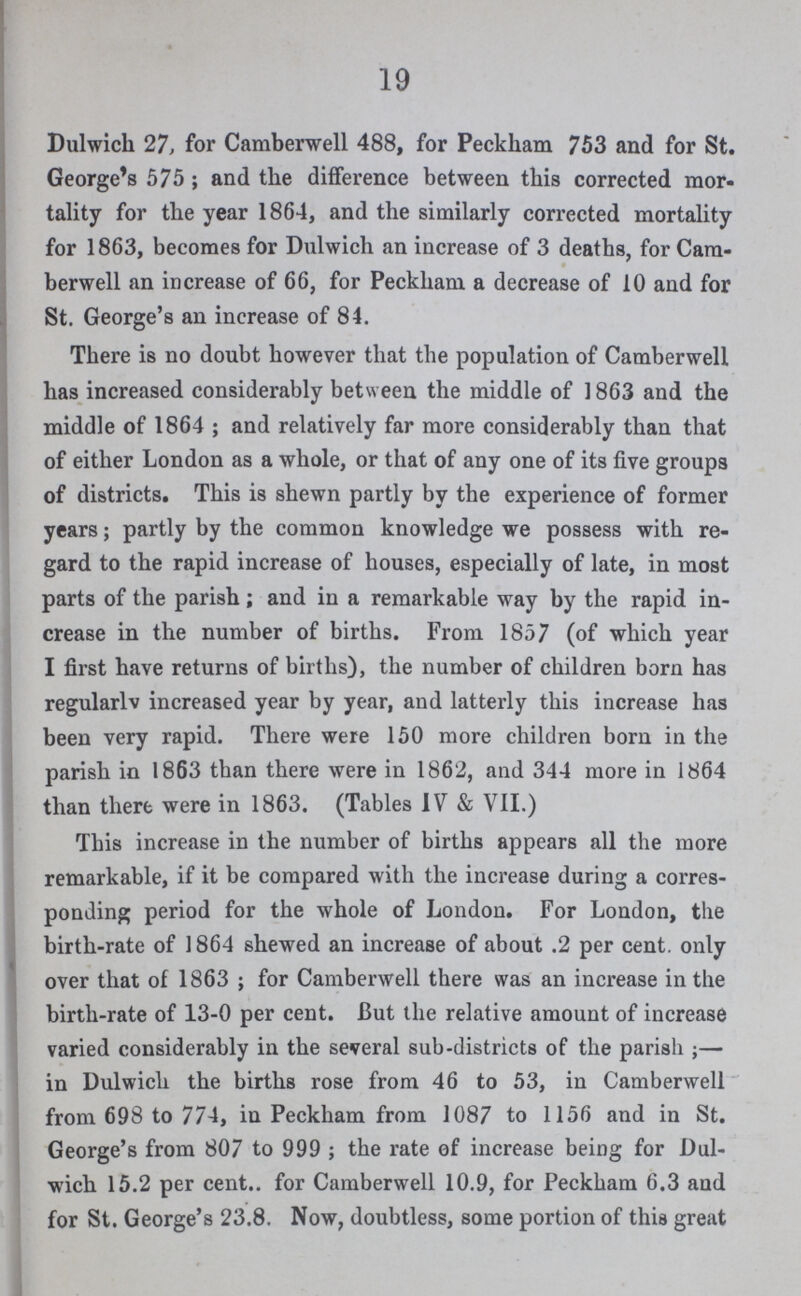 19 Dulwich 27, for Camberwell 488, for Peckham 753 and for St. George's 575; and the difference between this corrected mor tality for the year 1864, and the similarly corrected mortality for 1863, becomes for Dulwich an increase of 3 deaths, for Cam berwell an increase of 66, for Peckham a decrease of 10 and for St. George's an increase of 84. There is no doubt however that the population of Camberwell has increased considerably between the middle of 1863 and the middle of 1864 ; and relatively far more considerably than that of either London as a whole, or that of any one of its five groups of districts. This is shewn partly by the experience of former years; partly by the common knowledge we possess with re gard to the rapid increase of houses, especially of late, in most parts of the parish; and in a remarkable way by the rapid in crease in the number of births. From 1857 (of which year I first have returns of births), the number of children born has regularly increased year by year, and latterly this increase has been very rapid. There were 150 more children born in the parish in 1863 than there were in 1862, and 344 more in 1864 than there were in 1863. (Tables IV & VII.) This increase in the number of births appears all the more remarkable, if it be compared with the increase during a corres ponding period for the whole of London. For London, the birth-rate of 1864 shewed an increase of about .2 per cent. only over that of 1863; for Camberwell there was an increase in the birth-rate of 13-0 per cent. But the relative amount of increase varied considerably in the several sub-districts of the parish;— in Dulwich the births rose from 46 to 53, in Camberwell from 698 to 774, in Peckham from 1087 to 1156 and in St. George's from 807 to 999 ; the rate of increase being for Dul wich 15.2 per cent.. for Camberwell 10.9, for Peckham 6.3 and for St. George's 23.8. Now, doubtless, some portion of this great