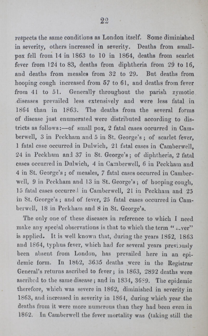 22 respects the same conditions as London itself. Some diminished in severity, others increased in severity. Deaths from small pox fell from 14 in 1863 to 10 in 1864, deaths from scarlet fever from 124 to 83, deaths from diphtheria from 29 to 16, and deaths from measles from 32 to 29. But deaths from hooping cough increased from 57 to 61, and deaths from fever from 41 to 51. Generally throughout the parish zymotic diseases prevailed less extensively and were less fatal in 1864 than in 1863. The deaths from the several forms of disease just enumerated were distributed according to dis tricts as follows:—of small pox, 2 fatal cases occurred in Cam berwell, 3 in Peckham and 5 in St. George's ; of scarlet fever, 1 fatal case occurred in Dulwich, 21 fatal cases in Camberwell, 24 in Peckham and 37 in St. George's; of diphtheria, 2 fatal cases occurred in Dulwich, 4 in Camberwell, 6 in Peckham and 4 in St. George's ; of measles, 7 fatal cases occurred in Camber well, 9 in Peckham and 13 in St. George's; of hooping cough, 15 fatal cases occurred in Camberwell, 21 in Peckham and 25 in St. George's ; and of lever, 25 fatal cases occurred in Cam berwell, 18 in Peckham and 8 in St. George's. The only one of these diseases in reference to which I need make any special observations is that to which the term lver is applied. It is well known that, during the years 1862, 1863 and 1864, typhus fever, which had for several years previously been absent from London, has prevailed here in an epi demic form. In 1862, 3635 deaths were in the Registrar General's returns ascribed to fever; in 1863, 2892 deaths were ascribcd to the same disease; and in 1834, 36S9. The epidemic therefore, which was severe in 1862, diminished in severity in 1863, and increased in severity in 1864, during which year the deaths from it were more numerous than they had been even in 1862. In Camberwell the fever mortality was (taking still the