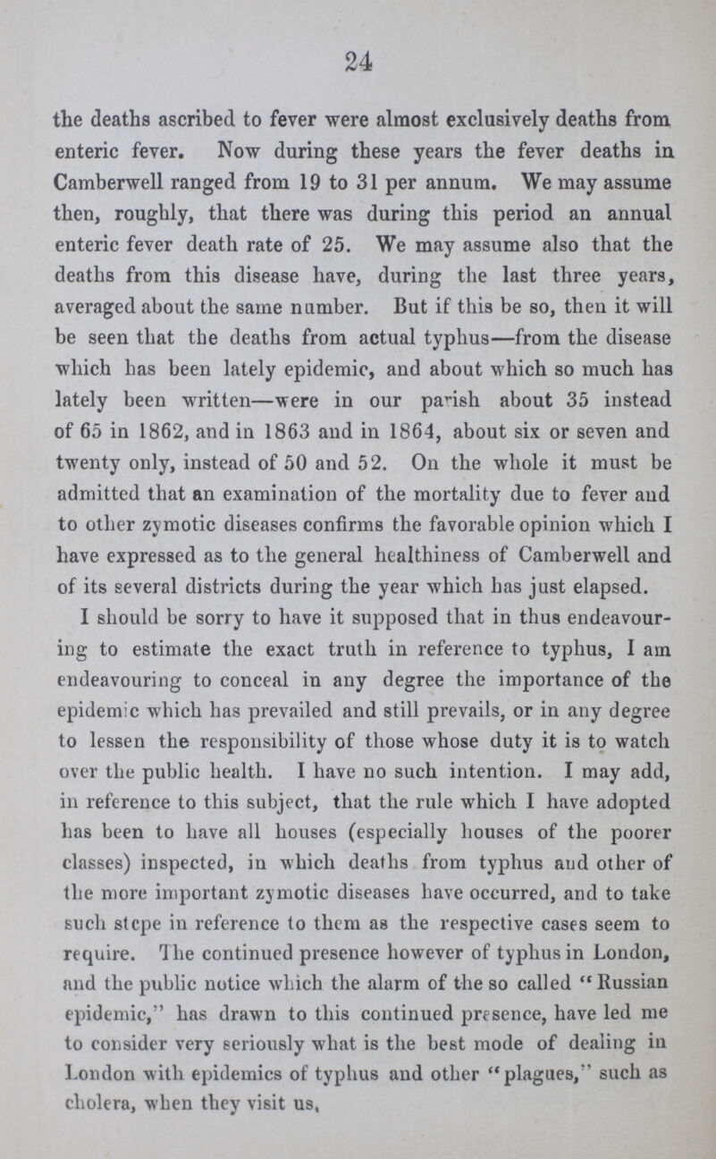 24 the deaths ascribed to fever were almost exclusively deaths from enteric fever. Now during these years the fever deaths in Camberwell ranged from 19 to 31 per annum. We may assume then, roughly, that there was during this period an annual enteric fever death rate of 25. We may assume also that the deaths from this disease have, during the last three years, averaged about the same number. But if this be so, then it will be seen that the deaths from actual typhus—from the disease which has been lately epidemic, and about which so much has lately been written—were in our parish about 35 instead of 65 in 1862, and in 1863 and in 1864, about six or seven and twenty only, instead of 50 and 52. On the whole it must be admitted that an examination of the mortality due to fever and to other zymotic diseases confirms the favorable opinion which I have expressed as to the general healthiness of Camberwell and of its several districts during the year which has just elapsed. I should be sorry to have it supposed that in thus endeavour ing to estimate the exact truth in reference to typhus, I am endeavouring to conceal in any degree the importance of the epidemic which has prevailed and still prevails, or in any degree to lessen the responsibility of those whose duty it is to watch over the public health. I have no such intention. I may add, in reference to this subject, that the rule which I have adopted has been to have all houses (especially houses of the poorer classes) inspected, in which deaths from typhus and other of the more important zymotic diseases have occurred, and to take such stcpe in reference to them as the respective cases seem to require. The continued presence however of typhus in London, and the public notice which the alarm of the so called Russian epidemic, has drawn to this continued presence, have led me to consider very seriously what is the best mode of dealing in London with epidemics of typhus and other plagues, such as cholera, when they visit us,
