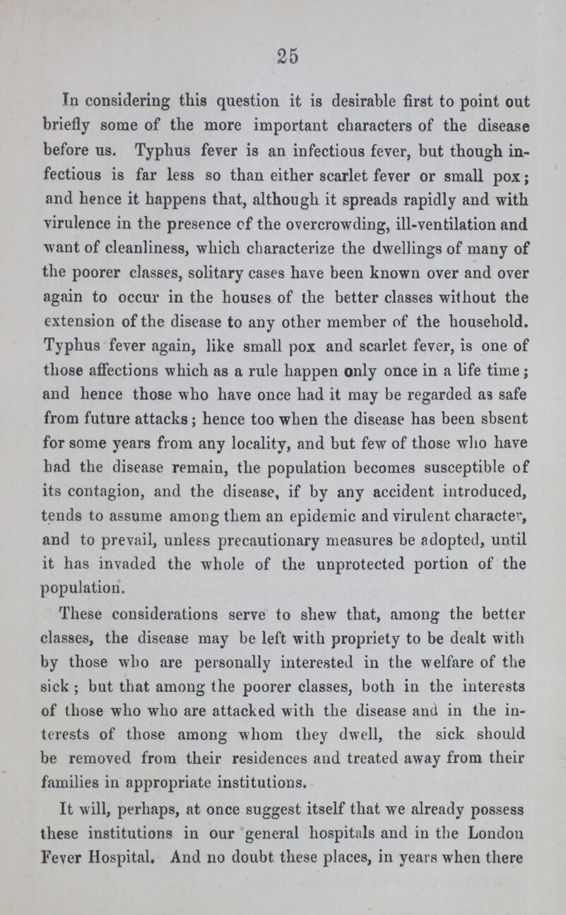 25 In considering this question it is desirable first to point out briefly some of the more important characters of the disease before us. Typhus fever is an infectious fever, but though in fectious is far less so than either scarlet fever or small pox; and hence it happens that, although it spreads rapidly and with virulence in the presence of the overcrowding, ill-ventilation and want of cleanliness, which characterize the dwellings of many of the poorer classes, solitary cases have been known over and over again to occur in the houses of the better classes without the extension of the disease to any other member of the household. Typhus fever again, like small pox and scarlet fever, is one of those affections which as a rule happen only once in a life time; and hence those who have once had it may be regarded as safe from future attacks; hence too when the disease has been sbsent for some years from any locality, and but few of those who have bad the disease remain, the population becomes susceptible of its contagion, and the disease, if by any accident introduced, tends to assume among them an epidemic and virulent character, and to prevail, unless precautionary measures be adopted, until it has invaded the whole of the unprotected portion of the population. These considerations serve to shew that, among the better classes, the disease may be left with propriety to be dealt with by those who are personally interested in the welfare of the sick ; but that among the poorer classes, both in the interests of those who who are attacked with the disease and in the in terests of those among whom they dwell, the sick should be removed from their residences and treated away from their families in appropriate institutions. It will, perhaps, at once suggest itself that we already possess these institutions in our general hospitals and in the London Fever Hospital. And no doubt these places, in years when there
