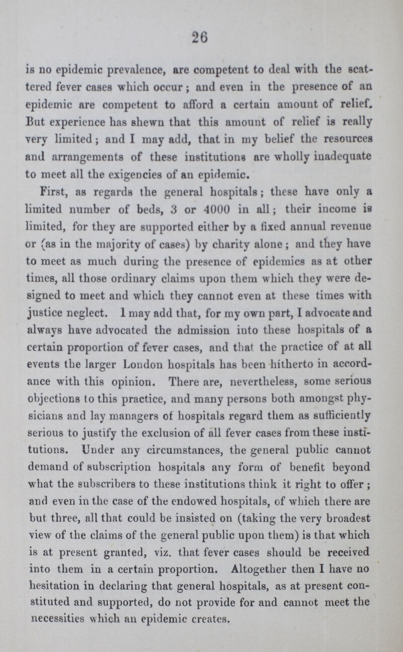 26 is no epidemic prevalence, are competent to deal with the scat tered fever cases which occur; and even in the presence of an epidemic are competent to afford a certain amount of relief. But experience has shewn that this amount of relief is really very limited; and I may add, that in my belief the resources and arrangements of these institutions are wholly inadequate to meet all the exigencies of an epidemic. First, as regards the general hospitals; these have only a limited number of beds, 3 or 4000 in all; their income is limited, for they are supported either by a fixed annual revenue or (as in the majority of cases) by charity alone ; and they have to meet as much during the presence of epidemics as at other times, all those ordinary claims upon them which they were de signed to meet and which they cannot even at these times with justice neglect. 1 may add that, for my own part, I advocate and always have advocated the admission into these hospitals of a certain proportion of fever cases, and that the practice of at all events the larger London hospitals has been hitherto in accord ance with this opinion. There are, nevertheless, some serious objections to this practice, and many persons both amongst phy sicians and lay managers of hospitals regard them as sufficiently serious to justify the exclusion of all fever cases from these insti tutions. Under any circumstances, the general public cannot demand of subscription hospitals any form of benefit beyond w hat the subscribers to these institutions think it right to offer ; and even in the case of the endowed hospitals, of which there are but three, all that could be insisted on (taking the very broadest view of the claims of the general public upon them) is that which is at present granted, viz. that fever cases should be received into them in a certain proportion. Altogether then I have no hesitation in declaring that general hospitals, as at present con stituted and supported, do not provide for and cannot meet the necessities which an epidemic creates.