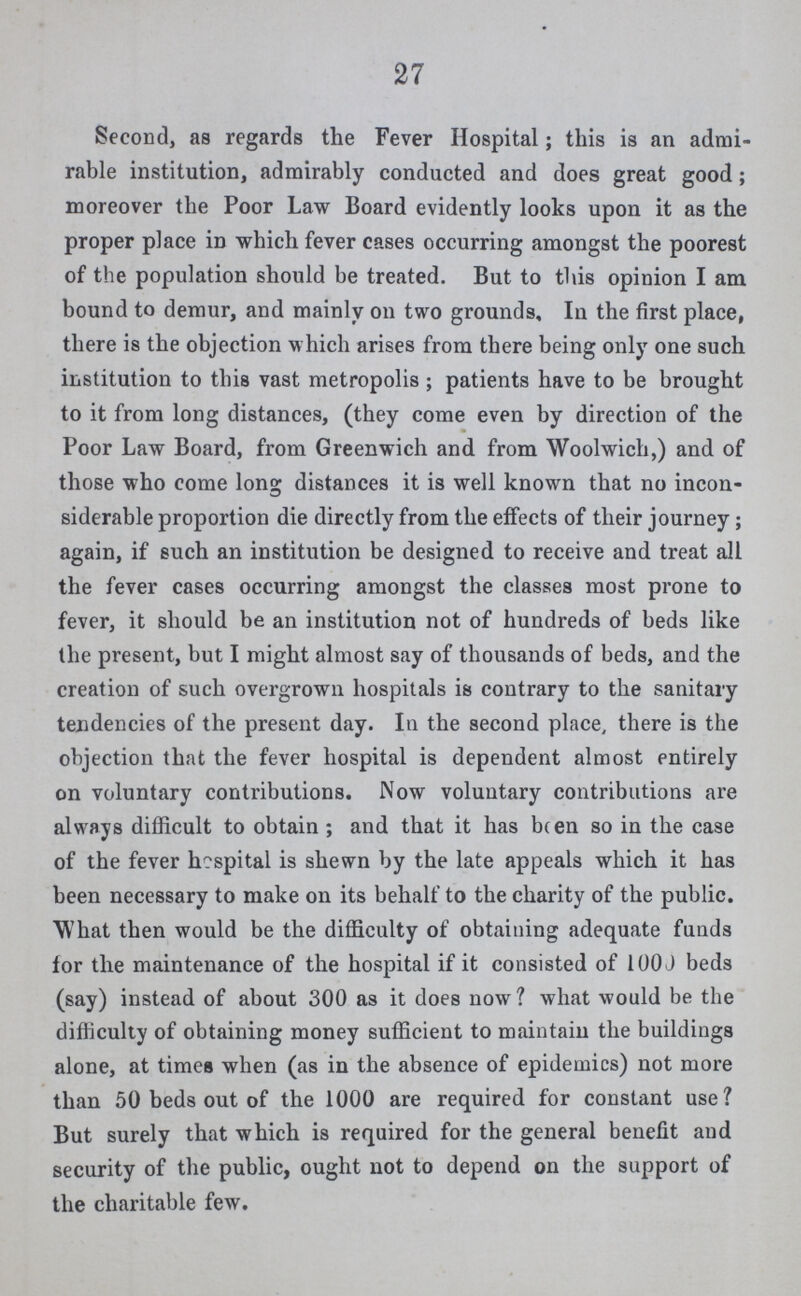 27 Second, as regards the Fever Hospital; this is an admi rable institution, admirably conducted and does great good; moreover the Poor Law Board evidently looks upon it as the proper place in which fever cases occurring amongst the poorest of the population should be treated. But to this opinion I am bound to demur, and mainly on two grounds. In the first place, there is the objection which arises from there being only one such institution to this vast metropolis; patients have to be brought to it from long distances, (they come even by direction of the Poor Law Board, from Greenwich and from Woolwich,) and of those who come long distances it is well known that no incon siderable proportion die directly from the effects of their journey; again, if such an institution be designed to receive and treat all the fever cases occurring amongst the classes most prone to fever, it should be an institution not of hundreds of beds like the present, but I might almost say of thousands of beds, and the creation of such overgrown hospitals is contrary to the sanitary tendencies of the present day. In the second place, there is the objection that the fever hospital is dependent almost entirely on voluntary contributions. Now voluntary contributions are always difficult to obtain ; and that it has been so in the case of the fever hospital is shewn by the late appeals which it has been necessary to make on its behalf to the charity of the public. What then would be the difficulty of obtaining adequate funds for the maintenance of the hospital if it consisted of 1000 beds (say) instead of about 300 as it does now? what would be the difficulty of obtaining money sufficient to maintain the buildings alone, at times when (as in the absence of epidemics) not more than 50 beds out of the 1000 are required for constant use? But surely that which is required for the general benefit aud security of the public, ought not to depend on the support of the charitable few.