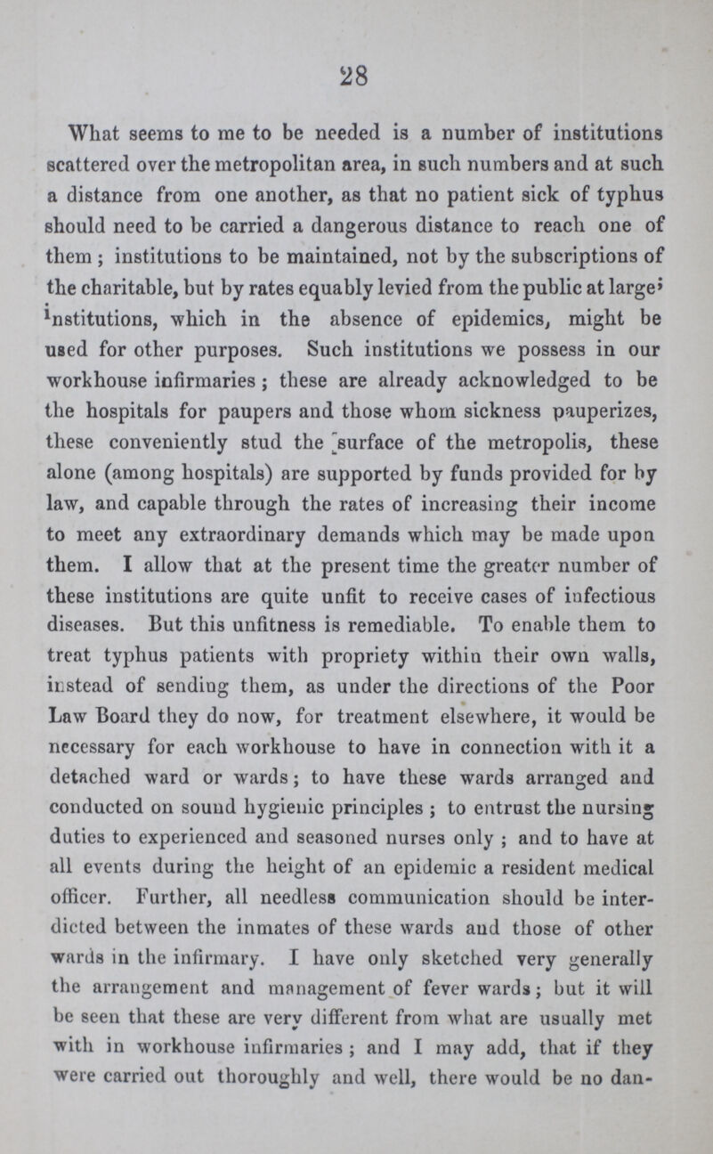 28 What seems to me to be needed is a number of institutions scattered over the metropolitan area, in such numbers and at such a distance from one another, as that no patient sick of typhus should need to be carried a dangerous distance to reach one of them ; institutions to be maintained, not by the subscriptions of the charitable, but by rates equably levied from the public at large' institutions, which in the absence of epidemics, might be used for other purposes. Such institutions we possess in our workhouse infirmaries ; these are already acknowledged to be the hospitals for paupers and those whom sickness pauperizes, these conveniently stud the surface of the metropolis, these alone (among hospitals) are supported by funds provided for by law, and capable through the rates of increasing their income to meet any extraordinary demands which may be made upon them. I allow that at the present time the greater number of these institutions are quite unfit to receive cases of infectious diseases. But this unfitness is remediable. To enable them to treat typhus patients with propriety within their own walls, instead of sending them, as under the directions of the Poor Law Board they do now, for treatment elsewhere, it would be necessary for each workhouse to have in connection with it a detached ward or wards; to have these wards arranged and conducted on sound hygienic principles ; to entrust the nursing duties to experienced and seasoned nurses only ; and to have at all events during the height of an epidemic a resident medical officer. Further, all needless communication should be inter dicted between the inmates of these wards aud those of other wards in the infirmary. I have only sketched very generally the arrangement and management of fever wards; but it will be seen that these are very different from what are usually met with in workhouse infirmaries ; and I may add, that if they were carried out thoroughly and well, there would be no dan¬