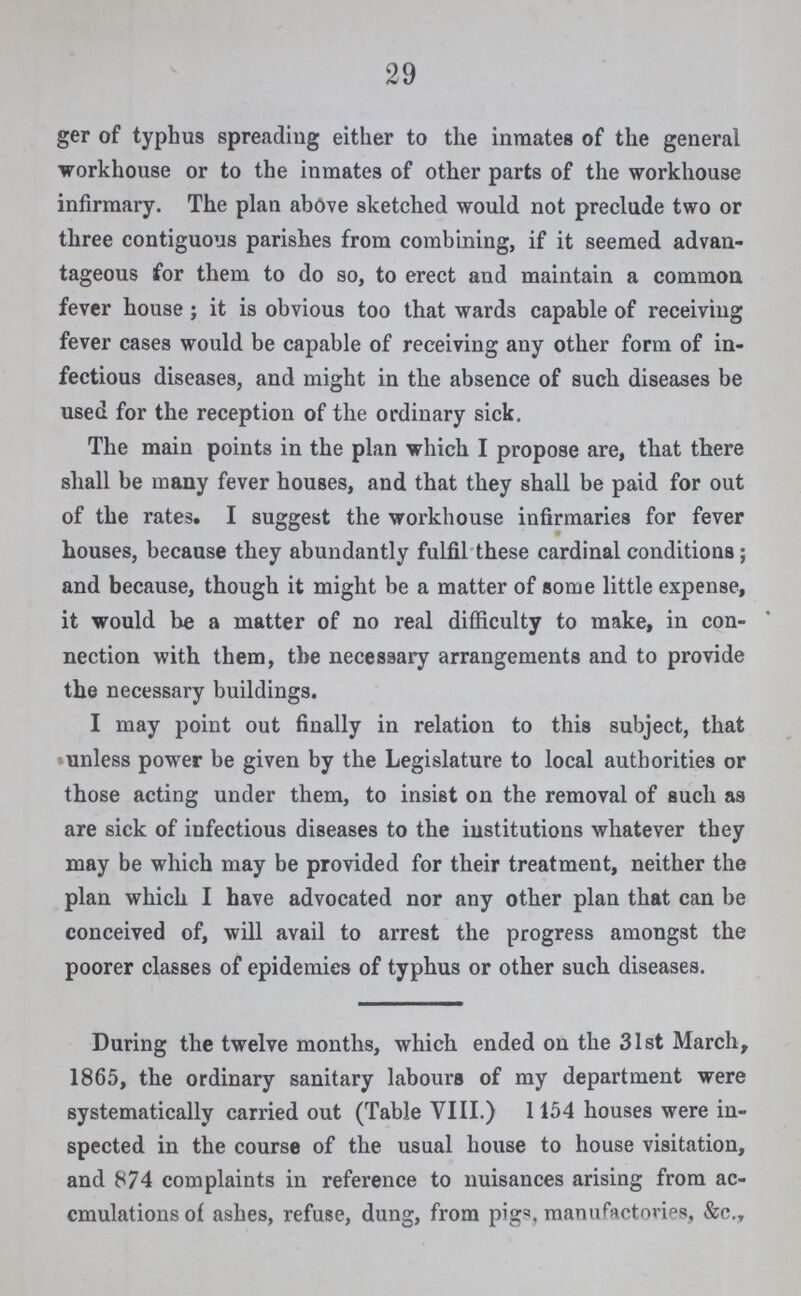 29 ger of typhus spreading either to the inmates of the general workhouse or to the inmates of other parts of the workhouse infirmary. The plan above sketched would not preclude two or three contiguous parishes from combining, if it seemed advan tageous for them to do so, to erect and maintain a common fever house; it is obvious too that wards capable of receiving fever cases would be capable of receiving any other form of in fectious diseases, and might in the absence of such diseases be used for the reception of the ordinary sick. The main points in the plan which I propose are, that there shall be many fever houses, and that they shall be paid for out of the rates. I suggest the workhouse infirmaries for fever houses, because they abundantly fulfil these cardinal conditions; and because, though it might be a matter of some little expense, it would be a matter of no real difficulty to make, in con nection with them, the necessary arrangements and to provide the necessary buildings. I may point out finally in relation to this subject, that unless power be given by the Legislature to local authorities or those acting under them, to insist on the removal of such as are sick of infectious diseases to the institutions whatever they may be which may be provided for their treatment, neither the plan which I have advocated nor any other plan that can be conceived of, will avail to arrest the progress amongst the poorer classes of epidemics of typhus or other such diseases. During the twelve months, which ended on the 31st March, 1865, the ordinary sanitary labours of my department were systematically carried out (Table VIII.) 1154 houses were in spected in the course of the usual house to house visitation, and 874 complaints in reference to nuisances arising from ac cmulations of ashes, refuse, dung, from pigs, manufactories, &c.,