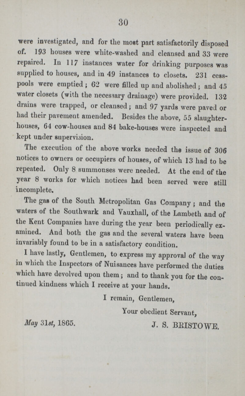 30 were investigated, and for the most part satisfactorily disposed of. 193 houses were white-washed and cleansed and 33 were repaired. In 117 instances water for drinking purposes was supplied to houses, and in 49 instances to closets. 231 cess pools were emptied ; 62 were filled up and abolished; and 45 water closets (with the necessary drainage) were provided. 132 drains were trapped, or cleansed; and 97 yards were paved or had their pavement amended. Besides the above, 55 slaughter houses, 64 cow-houses and 84 bake-houses were inspected and kept under supervision. The execution of the above works needed the issue of 306 notices to owners or occupiers of houses, of which 13 had to be repeated. Only 8 summonses were needed. At the end of the year 8 works for which notices had been served were still incomplete. The gas of the South Metropolitan Gas Company; and the waters of the Southwark and Vauxhall, of the Lambeth and of the Kent Companies have during the year been periodically ex amined. And both the gas and the several waters have been invariably found to be in a satisfactory condition. I have lastly, Gentlemen, to express my approval of the way in which the Inspectors of Nuisances have performed the duties which have devolved upon them; and to thank you for the con tinued kindness which I receive at your hands. I remain, Gentlemen, Your obedient Servant, May 31st, 1865. J. S. BRISTOWE.