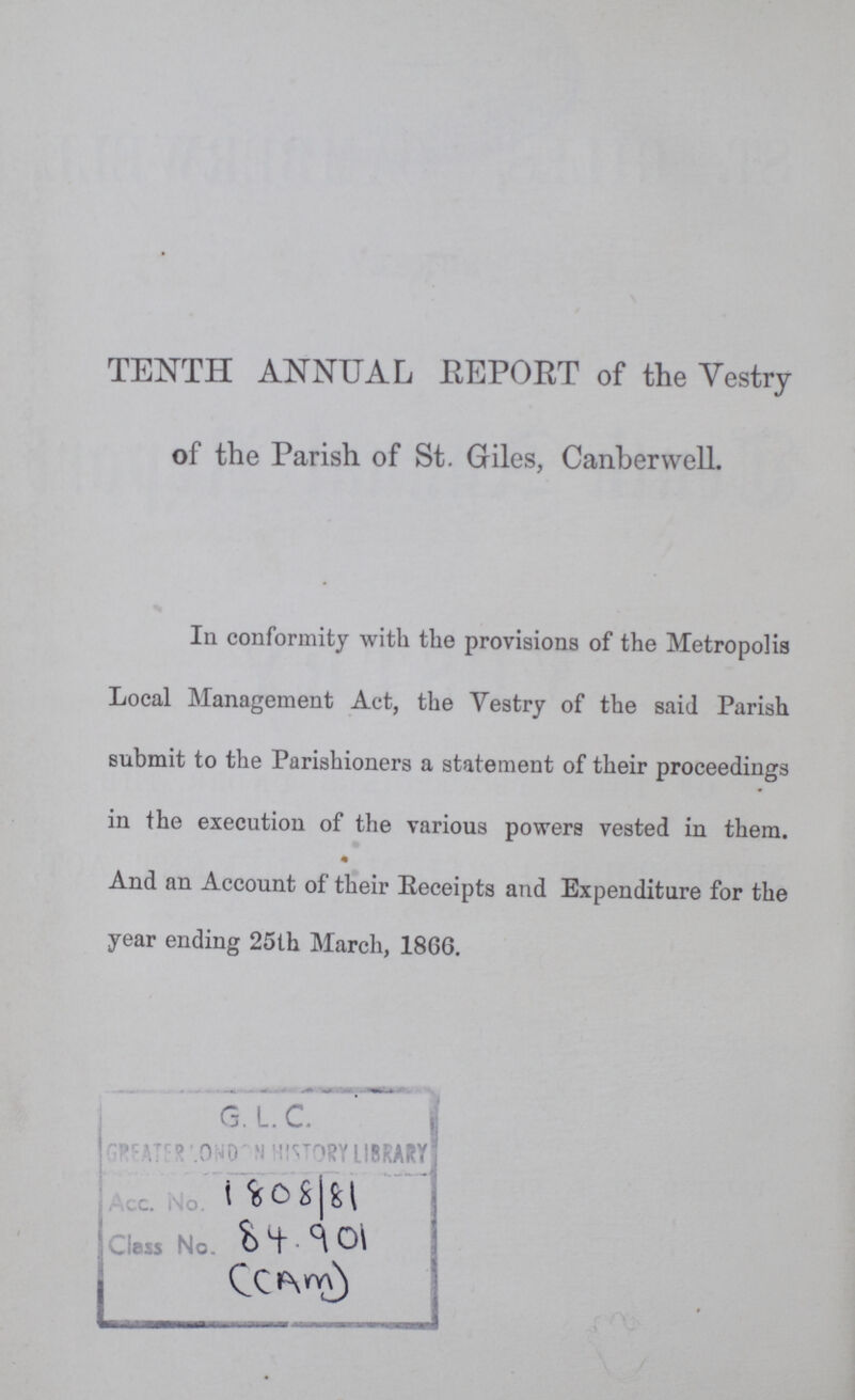 TENTH ANNUAL REPORT of the Vestry of the Parish of St. Giles, Canbervvell. In conformity with the provisions of the Metropolis Local Management Act, the Vestry of the said Parish submit to the Parishioners a statement of their proceedings in the execution of the various powers vested in them. And an Account of their Receipts and Expenditure for the year ending 25th March, 1866. 1808/81 84.901 (Am)