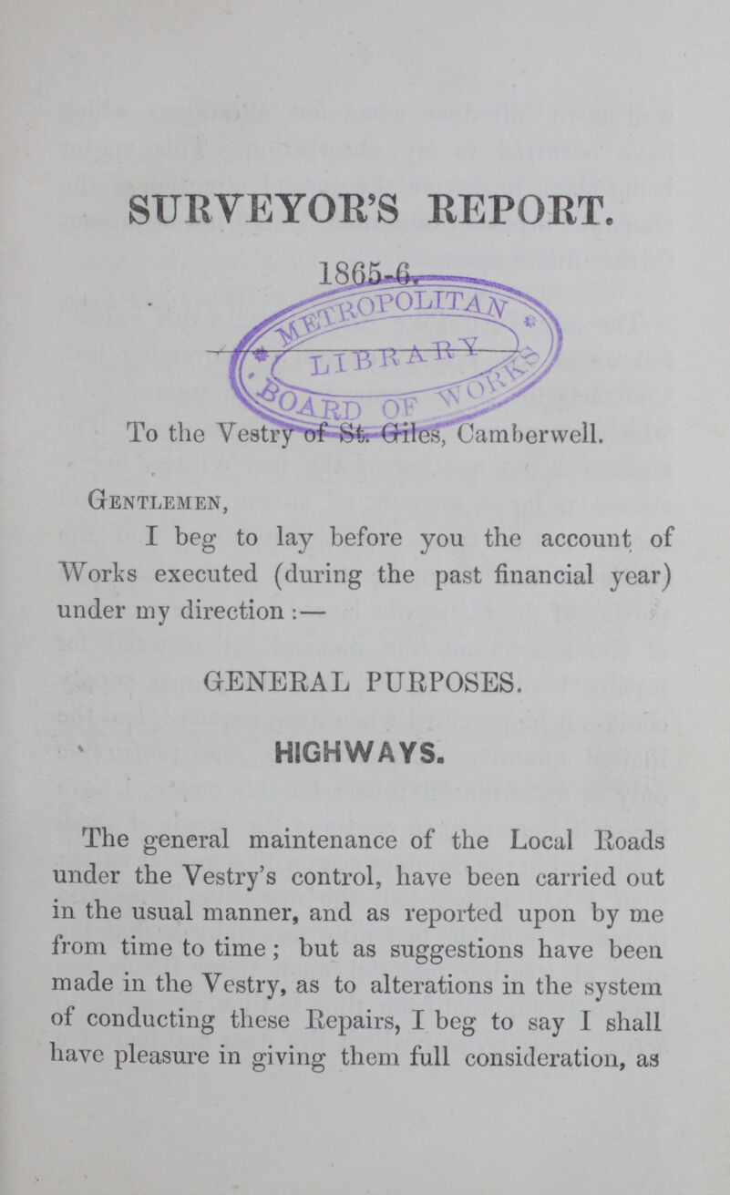 SURVEYOR'S REPORT. 1865-6 To the Vestry of Giles Camberwell. Gentlemen, I beg to lay before you the account of Works executed (during the past financial year) under my direction:— GENERAL PURPOSES. HIGHWAYS. The general maintenance of the Local Roads under the Vestry's control, have been carried out in the usual manner, and as reported upon by me from time to time; but as suggestions have been made in the Vestry, as to alterations in the system of conducting these Repairs, I beg to say I shall have pleasure in giving them full consideration, as