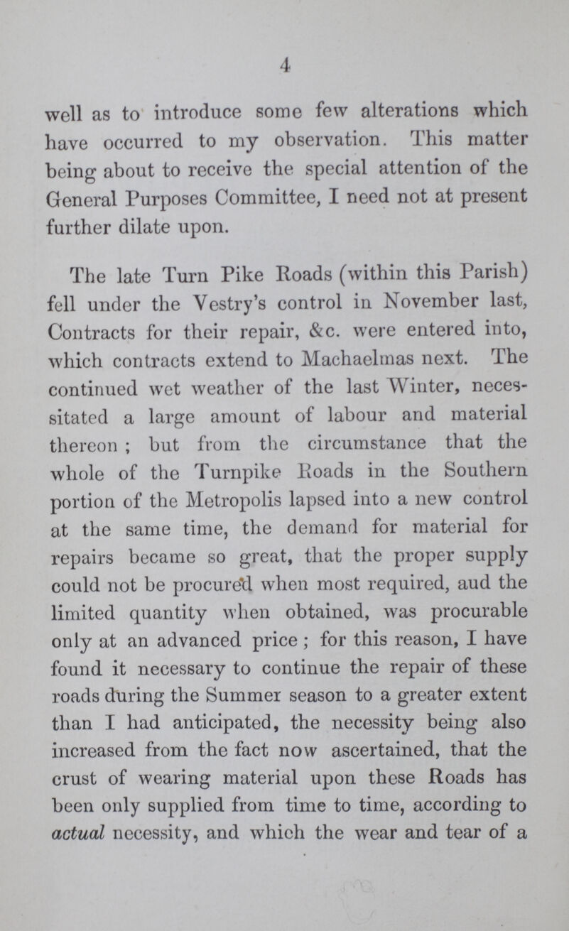 4 well as to introduce some few alterations which have occurred to my observation. This matter being about to receive the special attention of the General Purposes Committee, I need not at present further dilate upon. The late Turn Pike Roads (within this Parish) fell under the Vestry's control in November last, Contracts for their repair, &c. were entered into, which contracts extend to Machaelmas next. The continued wet weather of the last Winter, neces sitated a large amount of labour and material thereon; but from the circumstance that the whole of the Turnpike Roads in the Southern portion of the Metropolis lapsed into a new control at the same time, the demand for material for repairs became so great, that the proper supply could not be procure'd when most required, aud the limited quantity when obtained, was procurable only at an advanced price; for this reason, I have found it necessary to continue the repair of these roads during the Summer season to a greater extent than I had anticipated, the necessity being also increased from the fact now ascertained, that the crust of wearing material upon these Roads has been only supplied from time to time, according to actual necessity, and which the wear and tear of a