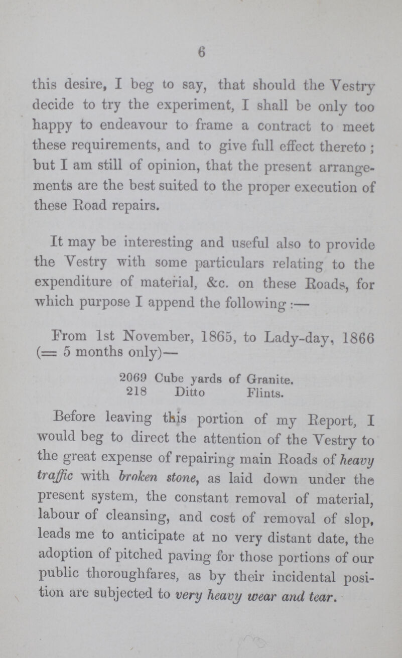 6 this desire, I beg to say, that should the Vestry decide to try the experiment, I shall be only too happy to endeavour to frame a contract to meet these requirements, and to give full effect thereto ; but I am still of opinion, that the present arrange ments are the best suited to the proper execution of these Road repairs. It may be interesting and useful also to provide the Vestry with some particulars relating to the expenditure of material, &c. on these Roads, for which purpose I append the following:— From 1st November, 1865, to Lady-day, 1866 (= 5 months only)— 2069 Cube yards of Granite. 218 Ditto Flints. Before leaving this portion of my Report, I would beg to direct the attention of the Vestry to the great expense of repairing main Roads of heavy traffic with broken stone, as laid down under the present system, the constant removal of material, labour of cleansing, and cost of removal of slop, leads me to anticipate at no very distant date, the adoption of pitched paving for those portions of our public thoroughfares, as by their incidental posi tion are subjected to very heavy wear and tear.