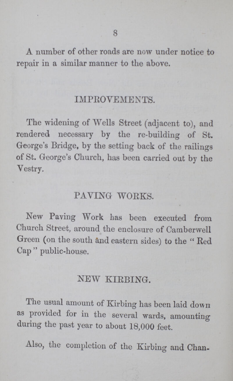 8 A number of other roads are now under notice to repair in a similar manner to the above. IMPROVEMENTS. The widening of Wells Street (adjacent to), and rendered necessary by the re-building of St. George's Bridge, by the setting back of the railings of St. George's Church, has been carried out by the V estry. PAVING WORKS. New Paving Work has been executed from Church Street, around the enclosure of Camberwell Green (on the south and eastern sides) to the  Red Cap  public-house. NEW KIRBING. The usual amount of Kirbing has been laid down as provided for in the several wards, amounting during the past year to about 18,000 feet. Also, the completion of the Kirbing and Chan¬