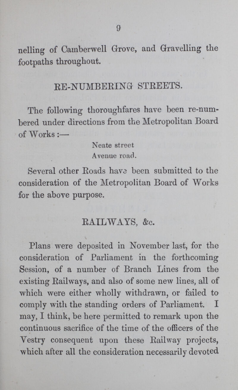 9 nelling of Camberwell Grove, and Gravelling the footpaths throughout. RE-NUMBEEING STEEETS. The following thoroughfares have been re-num bered under directions from the Metropolitan Board of Works:— Neate street Avenue road. Several other Eoads have been submitted to the consideration of the Metropolitan Board of Works for the above purpose. RAILWAYS, &c. Plans were deposited in November last, for the consideration of Parliament in the forthcoming Session, of a number of Branch Lines from the existing Eailways, and also of some new lines, all of which were either wholly withdrawn, or failed to comply with the standing orders of Parliament. I may, I think, be here permitted to remark upon the continuous sacrifice of the time of the officers of the Vestry consequent upon these Eailway projects, which after all the consideration necessarily devoted