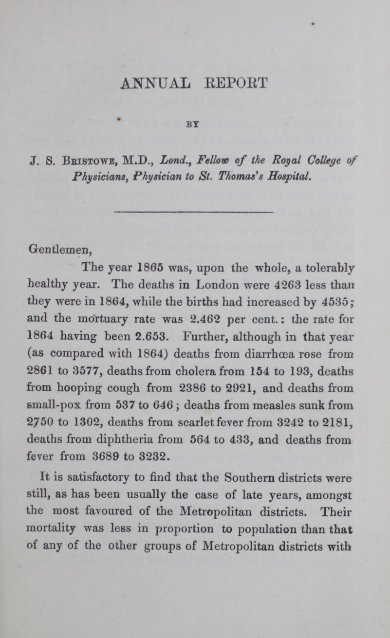 ANNUAL REPORT by J. S. Bbistowe, M.D., Lond., Fellow of the Royal College of Physicians, Physician to St. Thomas's Hospital. Gentlemen, The year 1805 was, upon the whole, a tolerably healthy year. The deaths in London were 4263 less than they were in 1864, while the births had increased by 4535; and the mortuary rate was 2.462 per cent.: the rate for 1864 having been 2.653. Further, although in that year (as compared with 1864) deaths from diarrhoea rose from 2861 to 3577, deaths from cholera from 154 to 193, deaths from hooping cough from 2386 to 2921, and deaths from small-pox from 537 to 646; deaths from measles sunk from 2750 to 1302, deaths from scarlet fever from 3242 to 2181, deaths from diphtheria from 564 to 433, and deaths from fever from 3689 to 3232. It is satisfactory to find that the Southern districts were still, as has been usually the case of late years, amongst the most favoured of the Metropolitan districts. Their mortality was less in proportion to population than that of any of the other groups of Metropolitan districts with