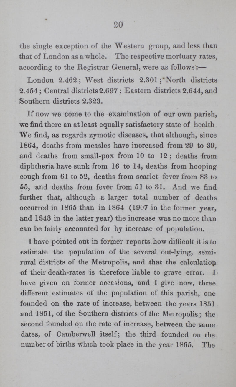 20 the single exception of the Western group, and less than that of London as a whole. The respective mortuary rates, according to the Registrar General, were as follows:— London 2.462; West districts 2.301;North districts 2.454; Central districts2.697; Eastern districts 2.644, and Southern districts 2.323. If now we come to the examination of our own parish, we find there an at least equally satisfactory state of health We find, as regards zymotic diseases, that although, since 1864, deaths from measles have increased from 29 to 39, and deaths from small-pox from 10 to 12; deaths from diphtheria have sunk from 16 to 14, deaths from hooping cough from 61 to 52, deaths from scarlet fever from 83 to 55, and deaths from fever from 51 to 31. And we find further that, although a larger total number of deaths occurred in 1865 than in 1864 (1907 in the former year, and 1843 in the latter year) the increase was no more than can be fairly accounted for by increase of population. I have pointed out in former reports how difficult it is to estimate the population of the several out-lying, semi rural districts of the Metropolis, and that the calculation of their death-rates is therefore liable to grave error. I have given on former occasions, and I give now, three different estimates of the population of this parish, one founded on the rate of increase, between the years 1851 and 1861, of the Southern districts of the Metropolis; the second founded on the rate of increase, between the same dates, of Camberwell itself; the third founded on the number of births which took place in the year 1865. The